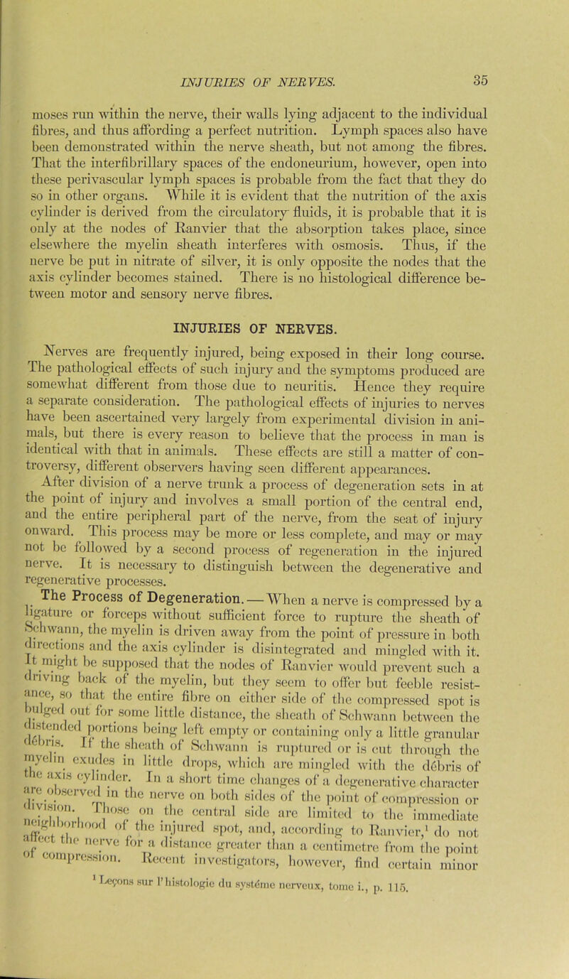 moses run within the nerve, their walls lying adjacent to the individual fibres, and thus affording a perfect nutrition. Lymph spaces also have been demonstrated within the nerve sheath, but not among the fibres. That the interfibrillary spaces of the endoneurium, however, open into these perivascular lymph spaces is probable from the fact that they do so in other organs. While it is evident that the nutrition of the axis cylinder is derived from the circulatory fluids, it is probable that it is only at the nodes of Ranvier that the absorption takes place, since elsewhere the myelin sheath interferes with osmosis. Thus, if the uerve be put in nitrate of silver, it is only opposite the nodes that the axis cylinder becomes stained. There is no histological difference be- tween motor and sensory nerve fibres. INJURIES OF NERVES. Nerves are frequently injured, being exposed in their long course. The pathological effects of such injury and the symptoms produced are somewhat different from those due to neuritis. Hence they require a separate consideration. The pathological effects of injuries to nerves have been ascertained very largely from experimental division in ani- mals, but there is every reason to believe that the process in man is identical with that in animals. These effects are still a matter of con- troversy, different observers having seen different appearances. After division of a nerve trunk a process of degeneration sets in at the point of injury and involves a small portion of the central end, and the entire peripheral part of the nerve, from the scat of injury onward. This process may be more or less complete, and may or may not be followed by a second process of regeneration in the injured nerve. It is necessary to distinguish between the degenerative and regenerative processes. Process of Degeneration. — When a nerve is compressed by a ligature or forceps without sufficient force to rupture the sheath of oehwann, the myelin is driven away from the point of pressure in both directions and the axis cylinder is disintegrated and mingled with it. it might be supposed that the nodes of Ranvier would prevent such a driving back of the myelin, but they seem to offer but feeble resist- ance, so that the entire fibre on either side of the compressed spot is uiged out for some little distance, the sheath of Schwann between the distended portions being left empty or containing only a little granular f cliris. If the sheath of Schwann is ruptured or is cut through the myehn exudes in little drops, which are mingled with the debris of e axis cylinder. In a short time changes of a degenerative character are observed in the nerve on both sides of the point of compression or n ,los® <m ^le central side arc limited to the immediate Ufjiborhood of the injured spot, and, according to Ranvier,1 do not nf the ne.rve for ? distance greater than a centimetre from the point compression. Recent investigators, however, find certain minor 1 Lemons sur 1’ histologic du systdme nerveux, tome i., p. 115.