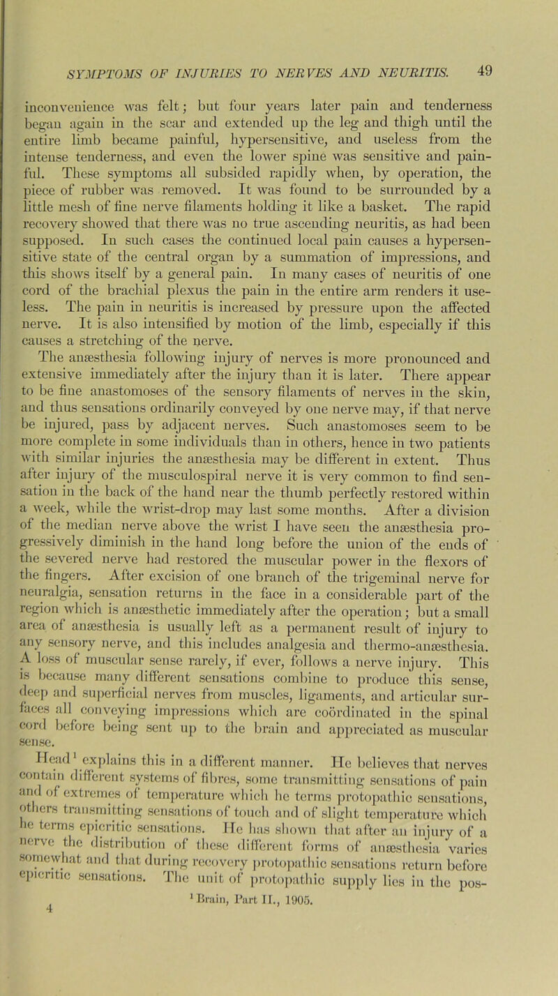 inconvenience was felt; but four years later pain and tenderness began again in the scar and extended up the leg and thigh until the entire limb became painful, hypersensitive, and useless from the intense tenderness, and even the lower spine was sensitive and pain- ful. These symptoms all subsided rapidly when, by operation, the piece of rubber was removed. It was found to be surrounded by a little mesh of line nerve filaments holding it like a basket. The rapid recovery showed that there was no true ascending neuritis, as had been supposed. In such cases the continued local pain causes a hypersen- sitive state of the central organ by a summation of impressions, and this shows itself by a general pain. In many cases of neuritis of one cord of the brachial plexus the pain in the entire arm renders it use- less. The pain in neuritis is increased by pressure upon the affected nerve. It is also intensified by motion of the limb, especially if this causes a stretching of the nerve. The anaesthesia following injury of nerves is more pronounced and extensive immediately after the injury than it is later. There appear to be fine anastomoses of the sensory filaments of nerves in the skin, and thus sensations ordinarily conveyed by one nerve may, if that nerve be injured, pass by adjacent nerves. Such anastomoses seem to be more complete in some individuals than in others, hence in two patients with similar injuries the anaesthesia may be different in extent. Thus after injury of the musculospiral nerve it is very common to find sen- sation in the back of the hand near the thumb perfectly restored within a week, while the wrist-drop may last some months. After a division of the median nerve above the wrist I have seen the anaesthesia pro- gressively diminish in the hand long before the union of the ends of the severed nerve had restored the muscular power in the flexors of the fingers. After excision of one branch of the trigeminal nerve for neuralgia, sensation returns in the face in a considerable part of the region which is anaesthetic immediately after the operation; but a small area of anaesthesia is usually left as a permanent result of injury to any sensory nerve, and this includes analgesia and thermo-anaesthesia. A loss of muscular sense rarely, if ever, follows a nerve injury. This is because many different sensations combine to produce this sense, (jeep and superficial nerves from muscles, ligaments, and articular sur- faces all conveying impressions which are coordinated in the spinal cord before being sent up to the brain and appreciated as muscular sense. Head1 explains this in a different manner. He believes that nerves contain different systems of fibres, some transmitting sensations of pain and of extremes of temperature which lie terms protopathic sensations, others transmitting sensations of touch and of slight temperature which’ he terms epicritic sensations. He has shown that after an injury of a nerve the distribution of these different forms of anaesthesia varies somewhat and that during recovery protopathic sensations return before epicritic sensations. The unit of protopathic supply lies in the pos- 1 Brain, Part IT., 1905. 4