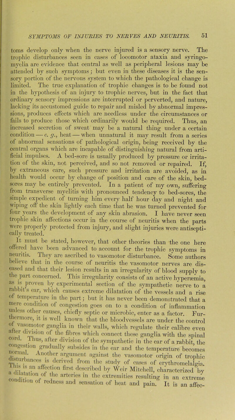 toms develop only when the nerve injured is a sensory nerve. The trophic disturbances seen in cases of locomotor ataxia and syringo- myelia are evidence that central as well as peripheral lesions may be attended by such symptoms; but even in these diseases it is the sen- sory portion of the nervous system to which the pathological change is limited. The true explanation of trophic changes is to be found not in the hypothesis of an injury to trophic nerves, but in the fact that ordinary sensory impressions are interrupted or perverted, and nature, lacking its accustomed guide to repair and misled by abnormal impres- sions, produces effects which are needless under the circumstances or fails to produce those which ordinarily would be required. Thus, an increased secretion of sweat may be a natural thing under a certain condition — e. g., heat — when unnatural it may result from a series of abnormal sensations of pathological origin, being received by the central organs which are incapable of distinguishing natural from arti- ficial impulses. A bed-sore is usually produced by pressure or irrita- tion of the skin, not perceived, and so not removed or repaired. If, by extraneous care, such pressure and irritation are avoided, as in health would occur by change of position and care of the skin, bed- sores may be entirely prevented. In a patient of my own, suffering from transverse myelitis with pronounced tendency to bed-sores, the simple expedient of turning him every half hour day and night and wiping off the skin lightly each time that he was turned prevented for four years the development of any skin abrasion. I have never seen trophic skin affections occur in the course of neuritis when the parts were properly protected from injury, and slight injuries were antisepti- cally treated. It must be stated, however, that other theories than the one here offered have been advanced to account for the trophic symptoms in neuritis. They are ascribed to vasomotor disturbance. Some authors believe that in the course of neuritis the vasomotor nerves are dis- eased and that their lesion results in an irregularity of blood supply to the part concerned. This irregularity consists of an active hypersemia, as is proven by experimental section of the sympathetic nerve to a rabbit’s ear, which causes extreme dilatation of the vessels and a rise of temperature in the part; but it has never been demonstrated that a mere condition of congestion goes on to a condition of inflammation unless other causes, chiefly septic or microbic, enter as a factor. Fur- ermore, it is well known that the bloodvessels are under the control ° vasomotor ganglia in their walls, which regulate their calibre even a [ 'rp'i*100 the fibres which connect these ganglia with the spinal C<m ' . IUS> after division of the sympathetic in the ear of a rabbit, the congestion gradually subsides in the ear and the temperature becomes normal. Another argument against the vasomotor origin of trophic disturbances is derived from the study of cases of erythromelalgia. s is an affection first described by Weir Mitchell, characterized by coST/ ih<i arteTS in the extremitic's ^suiting in an extreme condition of redness and sensation of heat and pain. It is an affec-