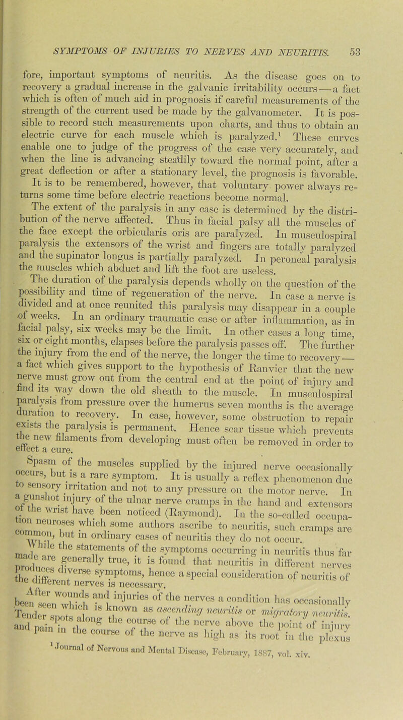 fore, important symptoms of neuritis. As the disease goes on to recovery a gradual increase in the galvanic irritability occurs—a fact which is often of much aid in prognosis if careful measurements of the strength of the current used be made by the galvanometer. It is pos- sible to record such measurements upon charts, and thus to obtain an electric curve fov each muscle which is paralyzed.1 These curves enable one to judge of the progress of the case very accurately, and when the line is advancing steadily toward the normal point, after a great deflection or after a stationary level, the prognosis is favorable. It is to be lemembered, however, that voluntary power always re- turns some time before electric reactions become normal. The extent of the paralysis in any case is determined by the distri- bution of the nei ve affected. Thus in facial palsy all the muscles of the face except the orbicularis oris are paralyzed. In musculospiral paralysis the extensors of the wrist and fingers are totally paralyzed and the supinator lougus is partially paralyzed. In peroneal paralysis the muscles which abduct aud lift the foot are useless. The duration of the paralysis depends wholly on the question of the possibility and time of regeneration of the nerve. In case a nerve is divided and at once reunited this paralysis may disappear in a couple of weeks. In an ordinary traumatic case or after inflammation, as in acial palsy, six weeks may be the limit. In other cases a long time six or eight months, elapses before the paralysis passes off. The further the injury from the end of the nerve, the longer the time to recovery a fact which gives support to the hypothesis of Ranvier that the new nerve must grow out from the central end at the point of injury and find its way down the old sheath to the muscle. In musculospiral paralysis from pressure over the humerus seven months is the average duration to recovery. In case, however, some obstruction to repair exists the paralysis is permanent. Hence scar tissue which prevents the new filaments from developing must often be removed in order to effect a cure. Spasm of the muscles supplied by the injured nerve occasionally occurs, but is a rare symptom. It is usually a reflex phenomenon due sensory irritation and not to any pressure on the motor nerve. In a gunshot injury of the ulnar nerve cramps in the hand and extensors the wrist have been noticed (Raymond). In the so-called occupa- commnnTf WhlC !.80me authors ascribe t0 neuritis, such cramps are —> but ln ordinary cases of neuritis they do not occur. V h.ie the statements of the symptoms occurring in neuritis thus far nrodnpoa FDera Iy true> ifc is found that neuritis in different nerves the diffiV T™0 KVnil>torns> hence a special consideration of neuritis of e different nerves is necessary. bJr W,Td;s aud in.iuries of the nerves a condition has. occasional lv TendeAmotsaff * M aHfn^ n™ritis or moratory neurit!*. and pain th g * TT °f *** Uerve above the point of injury Pam in the course of the nerve as high as its root in the plexus 'Journal of Nervous and Mental Disease, February, 1887, vol. xi CIV.