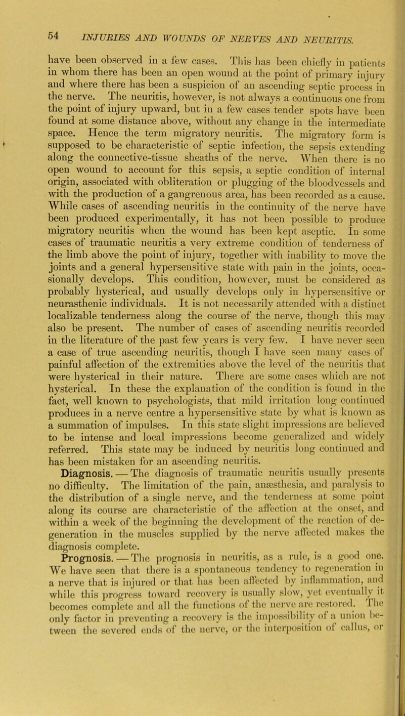 have been observed in a few cases. This lias been chiefly in patients in whom there has been an open wound at the point of primary injury and where there lias been a suspicion of an ascending septic process in the nerve. The neuritis, however, is not always a continuous one from the point of injury upward, but in a few cases tender spots have been found at some distance above, without any change in the intermediate space. Hence the term migratory neuritis. The migratory form is supposed to be characteristic of septic infection, the sepsis extending along the connective-tissue sheaths of the nerve. When there is no open wound to account for this sepsis, a septic condition of internal origin, associated with obliteration or plugging of the bloodvessels and with the production of a gangrenous area, has been recorded as a cause. While cases of ascending neuritis in the continuity of the nerve have been produced experimentally, it has not been possible to produce migratory neuritis when the wound has been kept aseptic. In some cases of traumatic neuritis a very extreme condition of tenderness of the limb above the point of injury, together with inability to move the joints and a general hypersensitive state with pain in the joints, occa- sionally develops. This condition, however, must be considered as probably hysterical, and usually develops only in hypersensitive or neurasthenic individuals. It is not necessarily attended with a distinct localizable tenderness along the course of the nerve, though this may also be present. The number of cases of ascending neuritis recorded in the literature of the past few years is very few. I have never seen a case of true ascending neuritis, though I have seen many cases of painful affection of the extremities above the level of the neuritis that were hysterical in their nature. There are some cases which are not hysterical. In these the explanation of the condition is found in the fact, well known to psychologists, that mild irritation long continued produces in a nerve centre a hypersensitive state by what is known as a summation of impulses. In this state slight impressions are believed to be intense and local impressions become generalized and widely referred. This state may be induced by neuritis long continued and has been mistaken for an ascending neuritis. Diagnosis. — The diagnosis of traumatic neuritis usually presents no difficulty. The limitation of the pain, anaesthesia, and paralysis to the distribution of a single nerve, and the tenderness at some point along its course are characteristic of the affection at the onset, and within a week of the beginning the development oi the reaction of de- generation in the muscles supplied by the nerve affected makes the diagnosis complete. Prognosis. — The prognosis in neuritis, as a rule, is a good one. We have seen that there is a spontaneous tendency to regeneration in a nerve that is injured or that lias been affected by inflammation, and while this progress toward recovery is usually slow, yet eventually it becomes complete and all the functions of the nerve are restored. I he only factor in preventing a recovery is the impossibility of a union be- tween the severed ends of the nerve, or the interposition of callus, oi