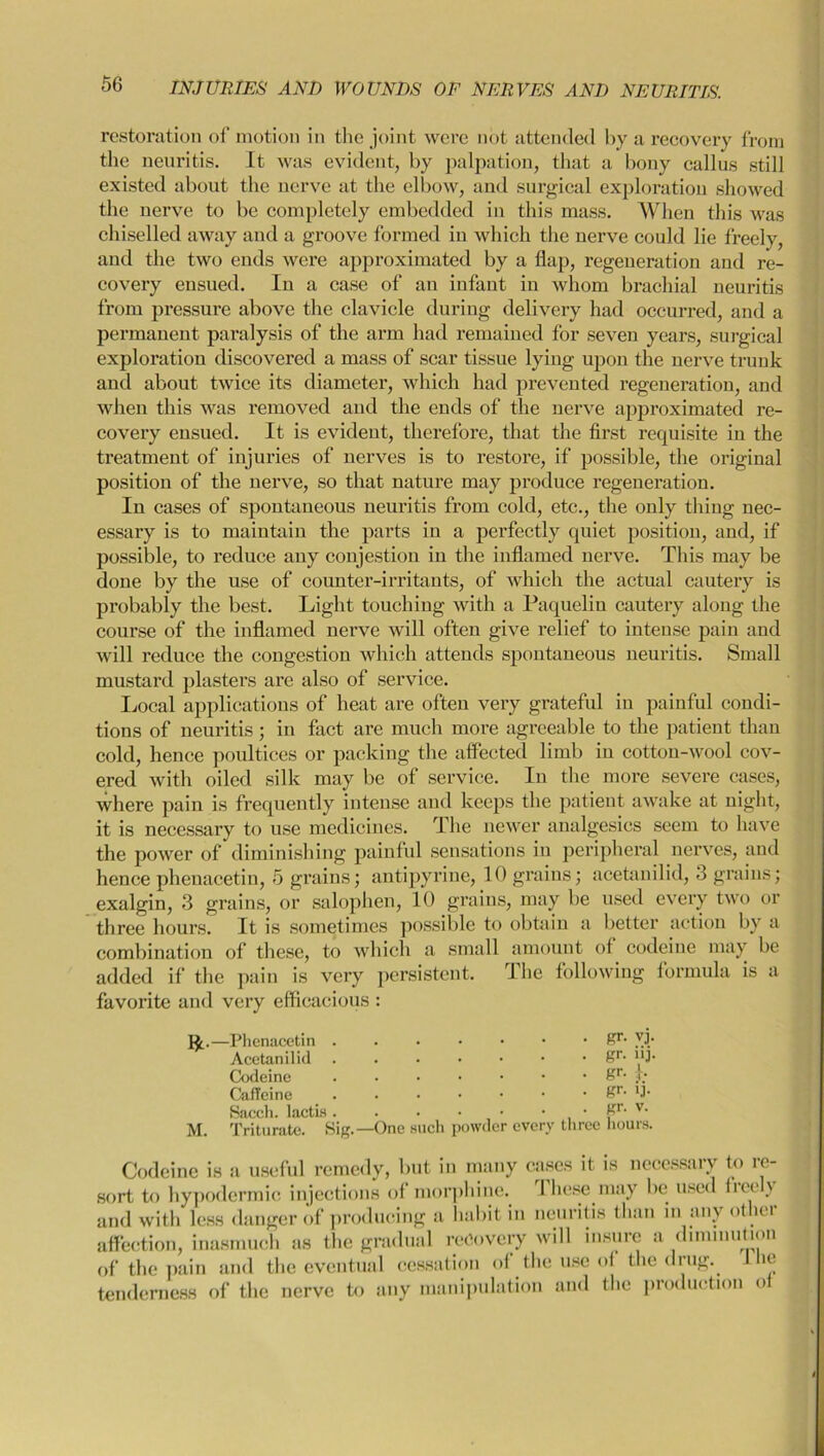 restoration of motion in the joint were not attended by a recovery from the neuritis. It was evident, by palpation, that a bony callus still existed about the nerve at the elbow, and surgical exploration showed the nerve to be completely embedded in this mass. When this was chiselled away and a groove formed in which the nerve could lie freely, and the two ends were approximated by a flap, regeneration and re- covery ensued. In a case of an infant in whom brachial neuritis from pressure above the clavicle during delivery had occurred, and a permanent paralysis of the arm had remained for seven years, surgical exploration discovered a mass of scar tissue lying upon the nerve trunk and about twice its diameter, which had prevented regeneration, and when this was removed and the ends of the nerve approximated re- covery ensued. It is evident, therefore, that the first requisite in the treatment of injuries of nerves is to restore, if possible, the original position of the nerve, so that nature may produce regeneration. In cases of spontaneous neuritis from cold, etc., the only tiling nec- essary is to maintain the parts in a perfectly quiet position, and, if possible, to reduce any conjestion in the inflamed nerve. This may be done by the use of counter-irritants, of which the actual cautery is probably the best. Light touching with a Paquelin cautery along the course of the inflamed nerve will often give relief to intense pain and will reduce the congestion which attends spontaneous neuritis. Small mustard plasters are also of service. Local applications of heat are often very grateful in painful condi- tions of neuritis; in fact are much more agreeable to the patient than cold, hence poultices or packing the affected limb in cotton-wool cov- ered with oiled silk may be of service. In the more severe cases, where pain is frequently intense and keeps the patient awake at night, it is necessary to use medicines. The newer analgesics seem to have the power of diminishing painful sensations in peripheral nerves, and hence phenacetin, 5 grains; antipyrine, 10 grains; acetanilid, 3 grains; exalgin, 3 grains, or salophen, 10 grains, may be used every two or three hours. It is sometimes possible to obtain a better action by a combination of these, to which a small amount ot codeine may be added if the pain is very persistent. I he following formula is a favorite and very efficacious : I£.—Phenacetin Acetanilid Codeine Caffeine Sacch. lactLs • ffr. vj. . gr. iij nuCCIl. lUUln . . • • • M. Triturate. Sig.—One such powder every three hours. tenderness of the nerve to any manipulation and the producti