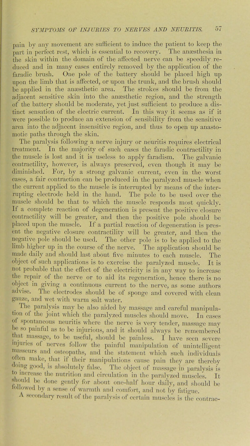 pain by any movement are sufficient to induce the patient to keep the part iii perfect rest, which is essential to recovery. The anaesthesia in the skin within the domain of the affected nerve can be speedily re- duced and in many cases entirely removed by the application of the faradic brush. One pole of the battery should be placed high up upon the limb that is affected, or upon the trunk, and the brush should be applied in the anaesthetic area. The strokes should be from the adjacent sensitive skin into the anaesthetic region, and the strength of the battery should be moderate, yet just sufficient to produce a dis- tinct sensation of the electric current. In this way it seems as if it were possible to produce an extension of sensibility from the sensitive area into the adjacent insensitive region, and thus to open up anasto- motic paths through the skin. The paralysis following a nerve injury or neuritis requires electrical treatment. In the majority of such cases the faradic contractility in the muscle is lost and it is useless to apply faradism. The galvanic contractility, however, is always preserved, even though it may be diminished. For, by a strong galvanic current, even in the worst cases, a fair contraction can be produced in the paralyzed muscle when the current applied to the muscle is interrupted by means of the inter- rupting electrode held in the hand. The pole to be used over the muscle should be that to which the muscle responds most quickly. If a complete reaction of degeneration is present the positive closure contractility will be greater, and then the positive pole should be placed upon the muscle. If a partial reaction of degeneration is pres- ent the negative closure contractility will be greater, and then the negative pole should be used. The other pole is to be applied to the limb higher up in the course of the nerve. The application should be made daily and should last about five minutes to each muscle. The object of such applications is to exei’cise the paralyzed muscle. It is not probable that the effect of the electricity is in any way to increase the repair of the nerve or to aid its regeneration, hence there is no object in giving a continuous current to the nerve, as some authors advise. The electrodes should be of sponge and covered with clean gauze, and wet with warm salt water. . ^ie paralysis may be also aided by massage and careful manipula- tion of the joint which the paralyzed muscles should move. In cases of spontaneous neuritis where the nerve is very tender, massage may >e so painful as to be injurious, and it should always be remembered that massage, to be useful, should be painless. I have seen severe injuries of nerves follow the painful manipulation of unintelligent masseurs and osteopaths, and the statement which such individuals often make, that if their manipulations cause pain they are thereby ( oing good, is absolutely false. I he object of massage in paralysis is to increase the nutrition and circulation in the paralyzed muscles. It should be done gently for about one-half hour daily, and should be tollowed by a sense of warmth and comfort, and not bv fatigue. secondary result of the paralysis of certain muscles is the contrac-