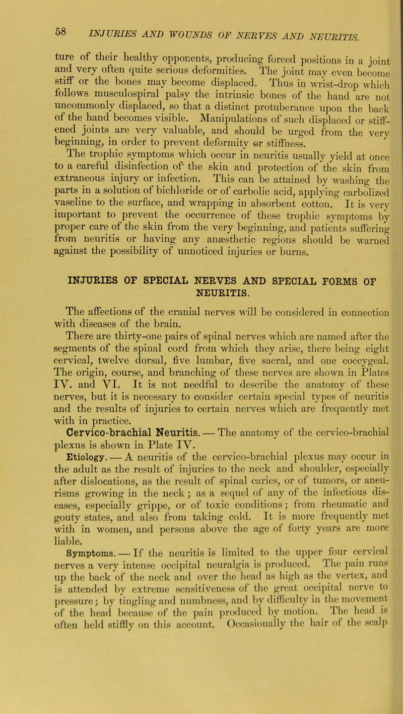 ture of their healthy opponents, producing forced positions in a joint and very often quite serious deformities. The joint may even become stiff or the bones may become displaced. Thus in wrist-drop which follows musculospiral palsy the intrinsic bones of the hand are not uncommonly displaced, so that a distinct protuberance upon the back of the hand becomes visible. Manipulations of such displaced or stiff- ened joints are very valuable, and should be urged from the very beginning, in order to prevent deformity or stiffness. The trophic symptoms which occur in neuritis usually yield at once to a careful disinfection of the skin and protection of the skin from extraneous injury or infection. This can be attained by washing the parts in a solution of bichloride or of carbolic acid, applying carbolized vaseline to the surface, and wrapping in absorbent cotton. It is very important to prevent the occurrence of these trophic symptoms by proper care of the skin from the very beginning, and patients suffering from neuritis or having any anaesthetic regions should be warned against the possibility of unnoticed injuries or burns. INJURIES OF SPECIAL NERVES AND SPECIAL FORMS OF NEURITIS. The affections of the cranial nerves will be considered in connection with diseases of the brain. There are thirty-one pairs of spinal nerves which are named after the segments of the spinal cord from which they arise, there being eight cervical, twelve dorsal, five lumbar, five sacral, and one coccygeal. The origin, course, and branching of these nerves are shown in Plates IV. and VI. It is not needful to describe the anatomy of these nerves, but it is necessary to consider certain special types of neuritis and the results of injuries to certain nerves which are frequently met with in practice. Cervico-brachial Neuritis. — The anatomy of the cervico-brachial plexus is shown in Plate IV. Etiology. — A neuritis of the cervico-brachial plexus may occur in the adult as the result of injuries to the neck and shoulder, especially after dislocations, as the result of spinal caries, or of tumors, or aneu- risms growing in the neck; as a sequel of any of the infectious dis- eases, especially grippe, or of toxic conditions; from rheumatic and gouty states, and also from taking cold. It is more frequently met with in women, and persons above the age of forty years are more liable. Symptoms. — If the neuritis is limited to the upper four cervical nerves a very intense occipital neuralgia is produced. The pain runs up the back of the neck and over the head as high as the vertex, and is attended by extreme sensitiveness of the great occipital nerve to pressure; by tingling and numbness, and by difficulty in the movement of the head because of the pain produced by motion. The head is often held stiffly on this account. Occasionally the hair of the scalp