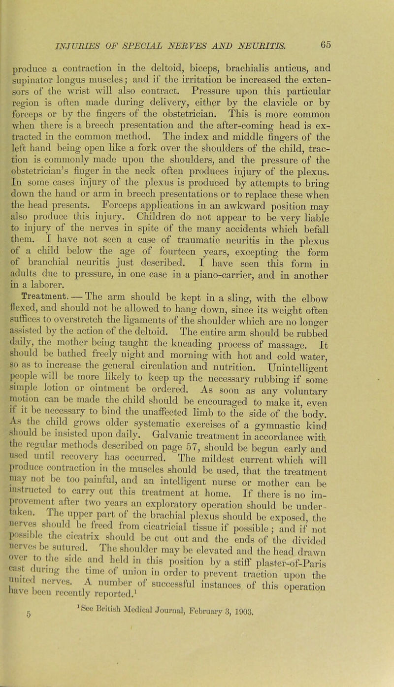 produce a contraction in the deltoid, biceps, brachialis anticus, and supinator longus muscles; aud if the irritation be increased the exten- sors of the wrist will also contract. Pressure upon this particular region is often made during delivery, either by the clavicle or by forceps or by the fingers of the obstetrician. This is more common when there is a breech presentation and the after-coming head is ex- tracted in the common method. The index and middle fingers of the left hand being open like a fork over the shoulders of the child, trac- tion is commonly made upon the shoulders, and the pressure of the obstetrician’s finger in the neck often produces injury of the plexus. In some cases injury of the plexus is produced by attempts to bring down the hand or arm in breech presentations or to replace these when the head presents. Forceps applications in an awkward position may also produce this injury. Children do not appear to be very liable to injury of the nerves in spite of the many accidents which befall them. I have not seen a case of traumatic neuritis in the plexus of a child below the age of fourteen years, excepting the form of branchial neuritis just described. I have seen this form in adults due to pressure, in one case in a piano-carrier, and in another in a laborer. Treatment. — The arm should be kept in a sling, with the elbow flexed, and should not be allowed to hang down, since its weight often suffices to overstretch the ligaments of the shoulder which are no loucrer assisted by the action of the deltoid. The entire arm should be rubbed daily, the mother being taught the kneading process of massage. It should be bathed freely night and morning with hot and cold water, so as to inciease the general circulation and nutrition. Unintelligent people will be more likely to keep up the necessary rubbing if some simple lotion or ointment be ordered. As soon as any voluntary motion can be made the child should be encouraged to make it, even if it be necessary to bind the unaffected limb to the side of the body. As the child grows older systematic exercises of a gymnastic kind should be insisted upon daily. Galvanic treatment in accordance with the regular methods described on page 57, should be begun early and used uutl1 recovery has occurred. The mildest current which will produce contraction in the muscles should be used, that the treatment may not be too painful, and an intelligent nurse or mother can be instructed to carry out this treatment at home. If there is no im- provement after two years an exploratory operation should be under- taken. I he upper part of the brachial plexus should be exposed, the nerves should be freed from cicatricial tissue if possible; and if not possible the cicatrix should be cut out and the ends of the divided nerves be sutured. The shoulder may be elevated and the head drawn over jo the side and held in this position by a stiff plaster-of-Paris . (lurmg the time of union in order to prevent traction upon the I'','' nerves- ,A num,)er of successful instances of this operation nave been recently reported.1 1 lBce British Medical Journal, February 3, 1903. 5