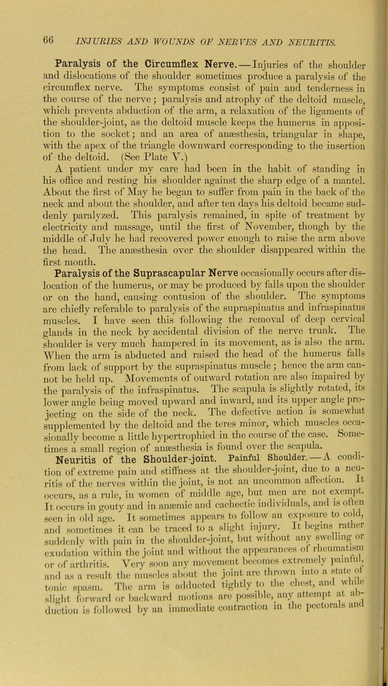 Paralysis of the Circumflex Nerve. — Injuries of the shoulder and dislocations of the shoulder sometimes produce a paralysis of the circumflex nerve. The symptoms consist of pain and tenderness in the course of the nerve; paralysis and atrophy of the deltoid muscle, which prevents abduction of the arm, a relaxation of the ligaments of the shoulder-joint, as the deltoid muscle keeps the humerus in apposi- tion to the socket; and an area of anaesthesia, triangular in shape, with the apex of the triangle downward corresponding to the insertion of the deltoid. (See Plate V.) A patient under my care had been in the habit of standing in his office and resting his shoulder against the sharp edge of a mantel. About the first of May he began to suffer from pain in the back of the neck and about the shoulder, and after ten days his deltoid became sud- denly paralyzed. This paralysis remained, in spite of treatment by electricity and massage, until the first of November, though by the middle of July he had recovered power enough to raise the arm above the head. The anaesthesia over the shoulder disappeared within the first month. Paralysis of the Suprascapular Nerve occasionally occurs after dis- location of the humerus, or may be produced by falls upon the shoulder or on the hand, causing contusion of the shoulder. The symptoms are chiefly referable to paralysis of the supraspinatus and infraspinatus muscles. I have seen this following the removal of deep cervical glands in the neck by accidental division of the nerve trunk. The shoulder is very much hampered in its movement, as is also the arm. When the arm is abducted and raised the head of the humerus falls from lack of support by the supraspinatus muscle ; hence the arm can- not be held up. Movements of outward rotation are also impaired by the paralysis of the infraspinatus. The scapula is slightly rotated, its lower angle being moved upward and inward, and its upper angle pro- jecting on the side of the neck. The defective action is somewhat supplemented by the deltoid and the teres minor, which muscles occa- sionally become a little hypertrophied in the course of the case. Some- times a small region of anaesthesia is found over the scapula. Neuritis of the Shoulder-joint. Painful Shoulder.—A condi- tion of extreme pain and stiffness at the shoulder-joint, due to a neu- ritis of the nerves within the joint, is not an uncommon affection. It occurs, as a rule, in women of middle age, but men are not exempt. It occurs in gouty and in anaemic and cachectic individuals, and is often seen in old age. It sometimes appears to follow an exposure to cold, and sometimes it can be traced to a slight injury. It begins rat ior suddenly with pain in the shoulder-joint, but without any swelling or exudation within the joint and without the appearances of rheumatism or of arthritis. Very soon any movement becomes extremely painful, and as a result the muscles about the joint are thrown into a state ot tonic spasm. The arm is adducted tightly to the chest, and while slight forward or backward motions are possible, any attempt at ab- duction is followed by an immediate contraction in the pectora s am