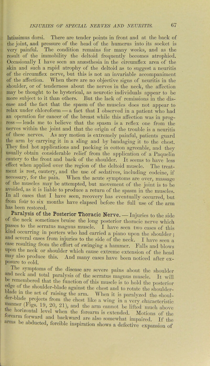 latissimus dorsi. There are tender points in front and at the back of the joint, and pressure of the head of the humerus into its socket is very painful. The condition remains for many weeks, and as the result of the immobility the deltoid frequently becomes atrophied. Occasionally I have seen an anaesthesia in the circumflex area of the skin and such a rapid atrophy of the deltoid as to suggest a neuritis of the circumflex nerve, but this is not an invariable accompaniment of the affection. When there are no objective signs of neuritis in the shoulder, or of tenderness about the nerves in the neck, the affection may be thought to be hysterical, as neurotic individuals appear to be more subject to it than others. But the lack of remissions in the dis- ease and the fact that the spasm of the muscles does not appear to relax under chloroform — a fact that I observed in a patient who had an operation for cancer of the breast while this affection was in prog- leads me to believe that the spasm is a reflex one from the ress nerves within the joint and that the origin of the trouble is a neuritis of these nerves. As any motion is extremely painful, patients guard the arm by carrying it in a sling and by bandaging it to the chest. They find hot applications and packing in cotton agreeable, and they usually obtain considerable relief from the application of a Paquelin cautery to the front and back of the shoulder. It seems to have less effect when applied over the region of the deltoid muscle. The treat- ment is rest, cautery, and the use of sedatives, including codeine, if necessary, for the pain. When the acute symptoms are over, massage of the muscles may be attempted, but movement of the joint is to be avoided, as it is liable to produce a return of the spasm in the muscles. In all cases that I have seen, recovery has eventually occurred, but from four to six months have elapsed before the full use of the arm has been restored. Paralysis of the Posterior Thoracic Nerve. — Injuries to the side of the neck sometimes bruise the long posterior thoracic nerve which passes to the scrratus magnus muscle. I have seen two cases of this kind occurring in porters who had carried a piano upon the shoulder; and several cases from injuries to the side of the neck. I have seen a case resulting from the effort of swinging a hammer. Falls and blows upon the neck or shoulder which cause extreme extension of the head may also produce this. And many cases have been noticed after ex- posure to cold. The symptoms of the disease are severe pains about the shoulder and neck and total paralysis of the serratus magnus muscle. It will e remembered that the function of this muscle is to hold the posterior wge of the shoulder-blade against the chest and to rotate the shoulder- jlade in the act of raising the arm. When it is paralyzed the shoul- der-blade projects from the chest like a wing in a very characteristic manner (Figs. 19, 20, 21), and the arm cannot be lifted much above e lorizontal level when the forearm is extended. Motions of the loreiir-m forward and backward are also somewhat impaired. If the 8 >c alxluctecl, forcible inspiration shows a defective expansion of