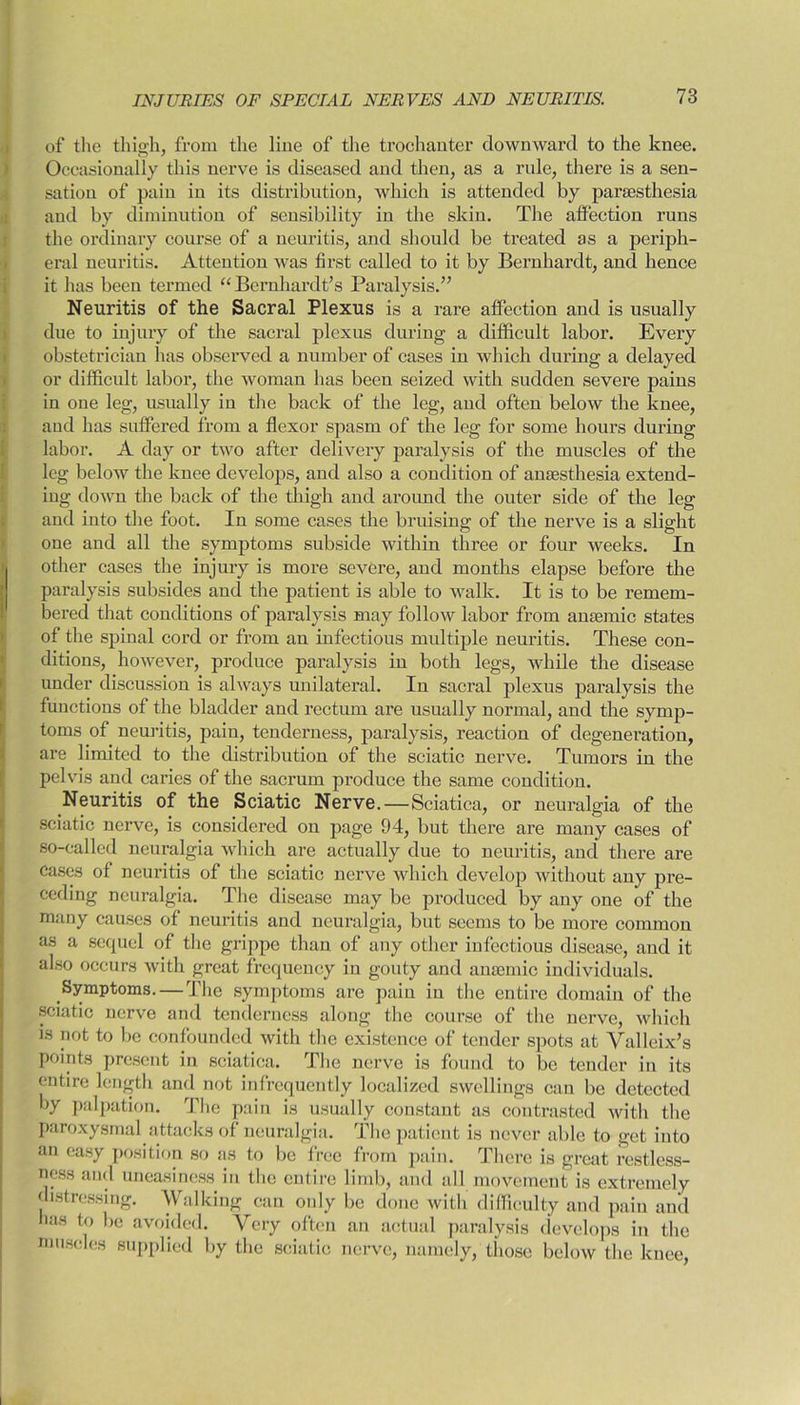 of the thigh, from the line of the trochanter downward to the knee. Occasionally this nerve is diseased and then, as a ride, there is a sen- sation of pain in its distribution, which is attended by pariesthesia and by diminution of sensibility in the skin. The affection runs the ordinary course of a neuritis, and should be treated as a periph- eral neuritis. Attention was first called to it by Bernhardt, and hence it has been termed “Bernhardt’s Paralysis.” Neuritis of the Sacral Plexus is a rare affection and is usually due to injury of the sacral plexus during a difficult labor. Every obstetrician has observed a number of cases in which during a delayed or difficult labor, the woman has been seized with sudden severe pains in one leg, usually in the back of the leg, and often below the knee, and has suffered from a flexor spasm of the leg for some hours during labor. A day or two after delivery paralysis of the muscles of the leg below the knee develops, and also a condition of anaesthesia extend- ing down the back of the thigh and around the outer side of the leg and into the foot. In some cases the bruising of the nerve is a slight one and all the symptoms subside within three or four weeks. In other cases the injury is more severe, and months elapse before the paralysis subsides and the patient is able to walk. It is to be remem- bered that conditions of paralysis may follow labor from anaemic states of the spinal cord or from an infectious multiple neuritis. These con- ditions, however, produce paralysis in both legs, while the disease under discussion is always unilateral. In sacral plexus paralysis the functions of the bladder and rectum are usually normal, and the symp- toms of neuritis, pain, tenderness, paralysis, reaction of degeneration, are limited to the distribution of the sciatic nerve. Tumors in the pelvis and caries of the sacrum produce the same condition. Neuritis of the Sciatic Nerve.—Sciatica, or neuralgia of the sciatic nerve, is considered on page 94, but there are many cases of so-called neuralgia which are actually due to neuritis, and there are Cases of neuritis of the sciatic nerve which develop without any pre- ceding neuralgia. The disease may be produced by any one of the many causes of neuritis and neuralgia, but seems to be more comraou as a sequel of the grippe than of any other infectious disease, and it also occurs with great frequency in gouty and anaemic individuals. Symptoms. — The symptoms are pain in the entire domain of the sciatic nerve and tenderness along the course of the nerve, which is not to be confounded with the existence of tender spots at Valleix’s points present in sciatica. The nerve is found to be tender in its entire length and not infrequently localized swellings can be detected by palpation. The pain is usually constant as contrasted with the paroxysmal attacks of neuralgia. The patient is never able to get into an easy position so as to be free from pain. There is great restless- ness and uneasiness in the entire limb, and all movement is extremely distressing. Walking can only be done with difficulty and pain and has to be avoided. Very often an actual paralysis develops in the muscles supplied by the sciatic nerve, namely, those below the knee