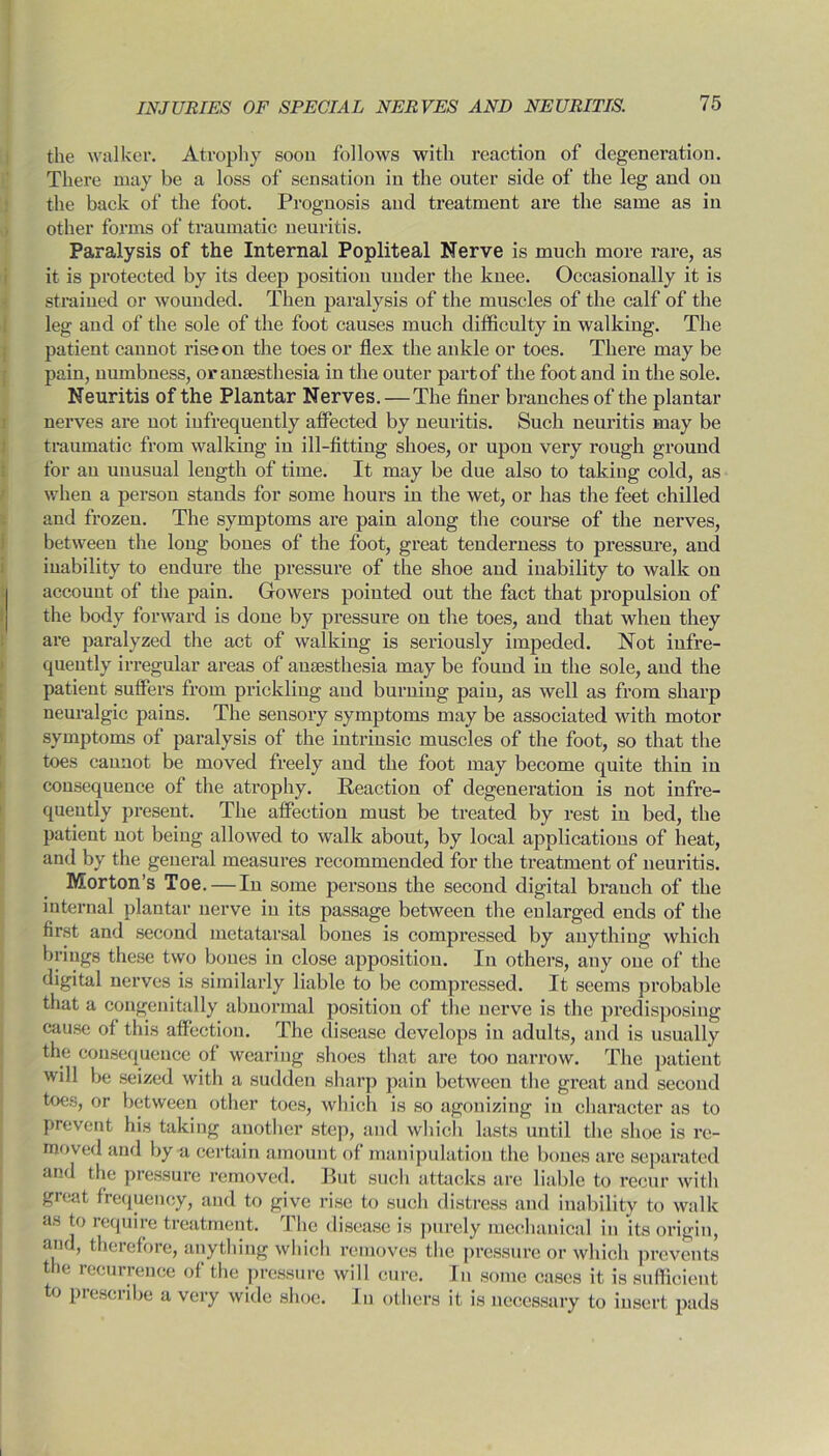 the walker. Atrophy soon follows with reaction of degeneration. There may be a loss of sensation in the outer side of the leg and on the back of the foot. Prognosis and ti’eatment are the same as in other forms of traumatic neuritis. Paralysis of the Internal Popliteal Nerve is much more rare, as it is protected by its deep position under the knee. Occasionally it is strained or wounded. Then paralysis of the muscles of the calf of the leg and of the sole of the foot causes much difficulty in walking. The patient cannot rise on the toes or flex the ankle or toes. There may be pain, numbness, or anaesthesia in the outer partof the foot and in the sole. Neuritis of the Plantar Nerves. — The finer branches of the plantar nerves are not infrequently affected by neuritis. Such neuritis may be traumatic from walking in ill-fitting shoes, or upon very rough ground for an unusual length of time. It may be due also to taking cold, as when a person stands for some hours in the wet, or has the feet chilled and frozen. The symptoms are pain along the course of the nerves, between the long bones of the foot, great tenderness to pressure, and inability to endure the pressure of the shoe and inability to walk on account of the pain. Gowers pointed out the fact that propulsion of the body forward is done by pressure on the toes, and that when they are paralyzed the act of walking is seriously impeded. Not infre- quently irregular areas of anaesthesia may be found in the sole, and the patient suffers from prickling and burning pain, as well as from sharp neuralgic pains. The sensory symptoms may be associated with motor symptoms of paralysis of the intrinsic muscles of the foot, so that the toes cannot be moved freely and the foot may become quite thin in consequence of the atrophy. Reaction of degeneration is not infre- quently present. The affection must be treated by rest in bed, the patient not being allowed to walk about, by local applications of heat, and by the general measures recommended for the treatment of neuritis. Morton’s Toe. — In some persons the second digital branch of the internal plantar nerve in its passage between the enlarged ends of the first and second metatarsal bones is compressed by anything which brings these two bones in close apposition. In others, any one of the digital nerves is similarly liable to be compressed. It seems probable that a congenitally abnormal position of the nerve is the predisposing cause ol this affection. The disease develops in adults, and is usually the consequence of wearing shoes that are too narrow. The patient will be seized with a sudden sharp pain between the great and second toes, or between other toes, which is so agonizing in character as to prevent his taking another step, and which lasts until the shoe is re- moved and by a certain amount of manipulation the bones are separated and the pressure removed. But such attacks are liable to recur with great frequency, and to give rise to such distress and inability to walk as to require treatment. The disease is purely mechanical in its origin, and, therefore, anything which removes the pressure or which prevents the recurrence of the pressure will cure. In some cases it is sufficient to prescribe a very wide shoe. In others it is necessary to insert pads !