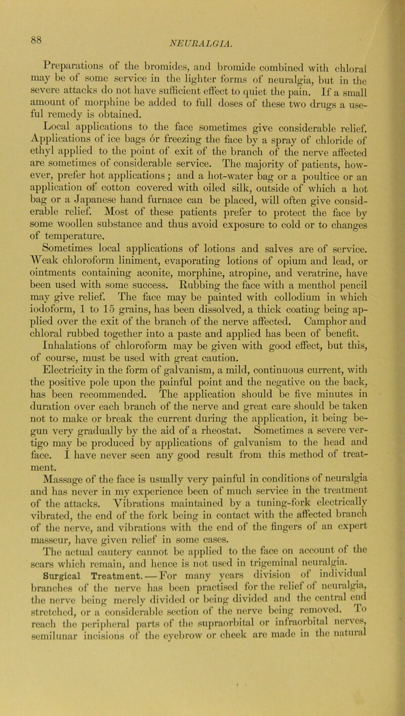 NEURALGIA. Preparations of the bromides, and bromide combined with chloral may be of some service in the lighter forms of neuralgia, but in the severe attacks do not have sufficient effect to quiet the pain. If a small amount of morphine be added to full doses of these two drugs a use- ful remedy is obtained. Local applications to the face sometimes give considerable relief. Applications of ice bags 6r freezing the face by a spray of chloride of ethyl applied to the point of exit of the branch of the nerve affected are sometimes of considerable service. The majority of patients, how- ever, prefer hot applications; and a hot-water bag or a poultice or an application of cotton covered with oiled silk, outside of which a hot bag or a Japanese hand furnace can be placed, will often give consid- erable relief. Most of these patients prefer to protect the face by some woollen substance and thus avoid exposure to cold or to changes of temperature. Sometimes local applications of lotions and salves are of service. Weak chloroform liniment, evaporating lotions of opium and lead, or ointments containing aconite, morphine, atropine, and veratrine, have been used with some success. Rubbing the face with a menthol pencil may give relief. The face may be painted with collodium in which iodoform, 1 to 15 grains, has been dissolved, a thick coating being ap- plied over the exit of the branch of the nerve affected. Camphor and chloral rubbed together into a paste and applied has been of benefit. Inhalations of chloroform may be given with good effect, but this, of course, must be used with great caution. Electricity in the form of galvanism, a mild, continuous current, with the positive pole upon the painful point and the negative on the back, has been recommended. The application should be five minutes in duration over each branch of the nerve and great care should be taken not to make or break the current during the application, it being be- gun very gradually by the aid of a rheostat. Sometimes a severe ver- tigo may be produced by applications of galvanism to the head and face. I have never seen any good result from this method of treats ment. Massage of the face is usually very painful in conditions of neuralgia and has never in my experience been of much service in the treatment of the attacks. Vibrations maintained by a tuning-fork electrically vibrated, the end of the fork being in contact with the affected branch of the nerve, and vibrations with the end of the fingers of an expert masseur, have given relief in some cases. The actual cautery cannot be applied to the face on account of the scars which remain, and lienee is not used in trigeminal neuralgia. Surgical Treatment. — For many years division of individual branches of the nerve has been practised for the relief of neuralgia, the nerve being merely divided or being divided and the central end stretched, or a considerable section of the nerve being removed. Io reach the peripheral parts of the supraorbital or infraorbital nerves, semilunar incisions of the eyebrow or cheek are made in the natural
