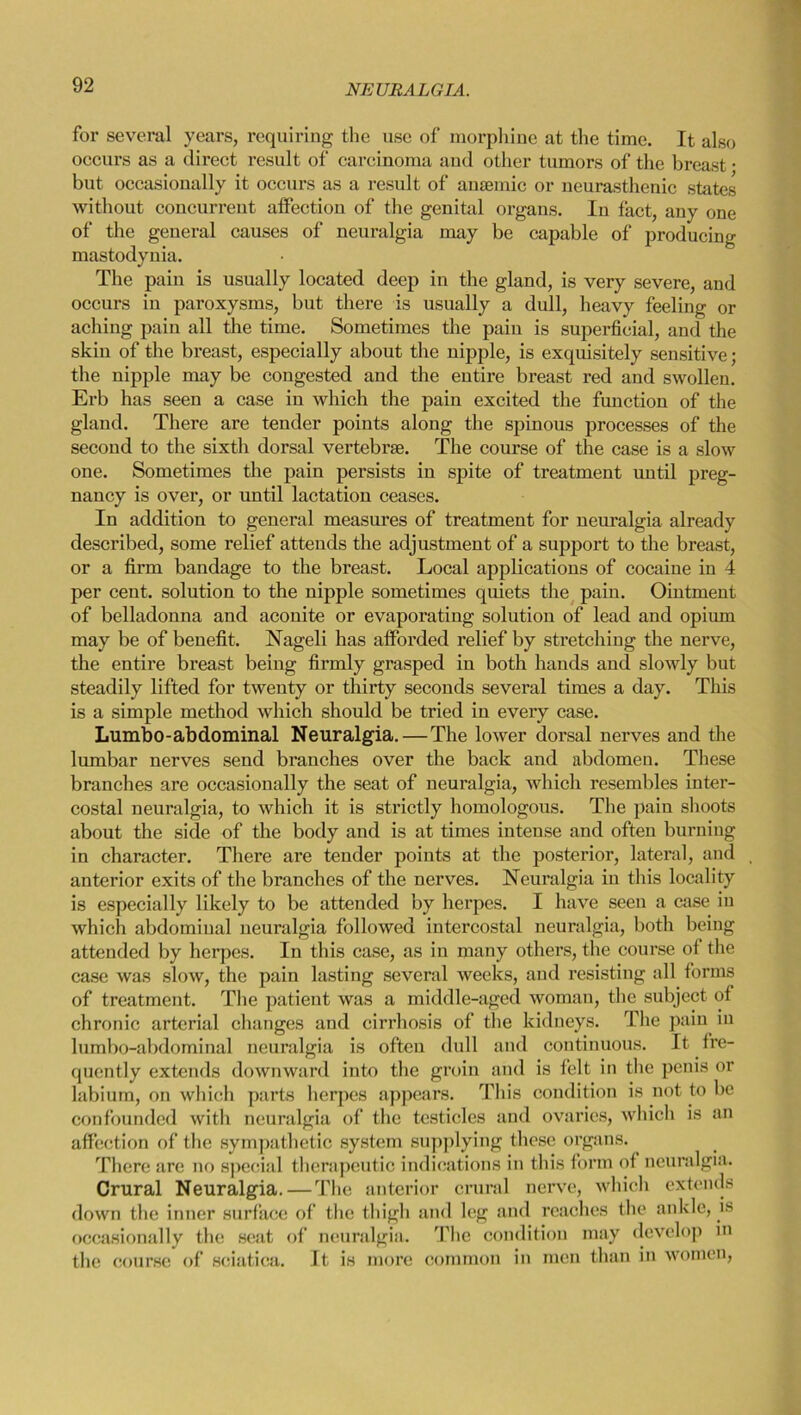 for several years, requiring the use of morphine at the time. It also occurs as a direct result of carcinoma and other tumors of the breast • but occasionally it occurs as a result of anaemic or neurasthenic states without concurrent affection of the genital organs. In fact, any one of the general causes of neuralgia may be capable of producing mastodynia. The pain is usually located deep in the gland, is very severe, and occurs in paroxysms, but there is usually a dull, heavy feeling or aching pain all the time. Sometimes the pain is superficial, and the skin of the breast, especially about the nipple, is exquisitely sensitive; the nipple may be congested and the entire breast red and swollen. Erb has seen a case in which the pain excited the function of the gland. There are tender points along the spinous processes of the second to the sixth dorsal vertebrae. The course of the case is a slow one. Sometimes the pain persists in spite of treatment until preg- nancy is over, or until lactation ceases. In addition to general measures of treatment for neuralgia already described, some relief attends the adjustment of a support to the breast, or a firm bandage to the breast. Local applications of cocaine in 4 per cent, solution to the nipple sometimes quiets the pain. Ointment of belladonna and aconite or evaporating solution of lead and opium may be of benefit. Nageli has afforded relief by stretching the nerve, the entire breast being firmly grasped in both hands and slowly but steadily lifted for twenty or thirty seconds several times a day. This is a simple method which should be tried iu every case. Lumbo-abdominal Neuralgia. — The lower dorsal nerves and the lumbar nerves send branches over the back and abdomen. These branches are occasionally the seat of neuralgia, which resembles inter- costal neuralgia, to which it is strictly homologous. The pain shoots about the side of the body and is at times intense and often burning in character. There are tender points at the posterior, lateral, and , anterior exits of the branches of the nerves. Neuralgia in this locality is especially likely to be attended by herpes. I have seen a case iu which abdominal neuralgia followed intercostal neuralgia, both being attended by herpes. In this case, as in many others, the course of the case was slow, the pain lasting several weeks, and resisting all forms of treatment. The patient was a middle-aged woman, the subject of chronic arterial changes and cirrhosis of the kidneys. The pain in lumbo-abdominal neuralgia is often dull and continuous. It fre- quently extends downward into the groin and is felt in the penis or labium, on which parts herpes appears. This condition is not to be confounded with neuralgia of the testicles and ovaries, which is an affection of the sympathetic system supplying these organs. There are no special therapeutic indications in this form of neuralgia. Crural Neuralgia. — The anterior crural nerve, which extends down the inner surface of the thigh and leg and reaches the ankle, is occasionally the seat of neuralgia. The condition may develop in the course of sciatica. It is more common in men than in women,