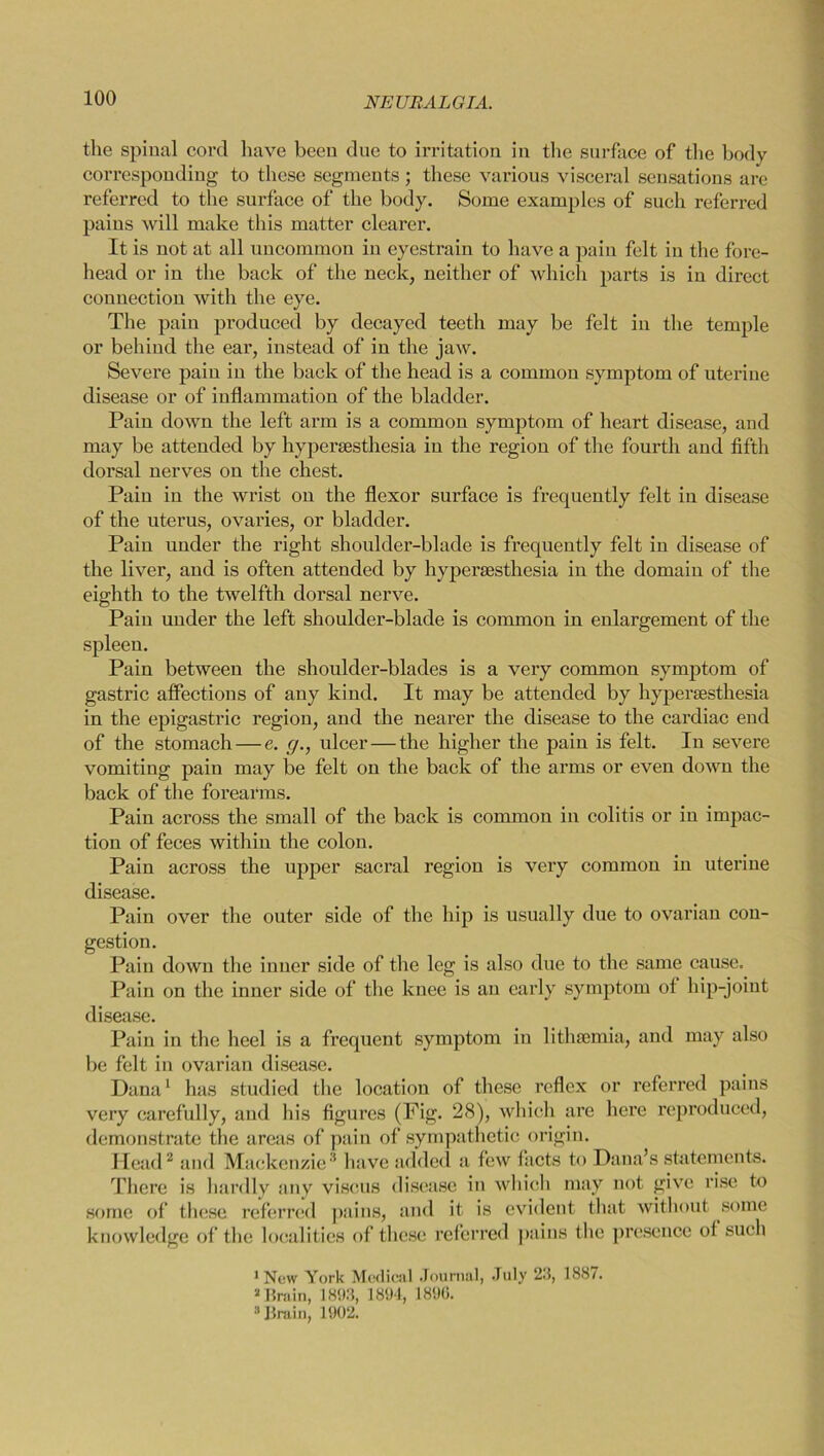 the spinal cord have been due to irritation in the surface of the body corresponding to these segments ; these various visceral sensations are referred to the surface of the body. Some examples of such referred pains xvill make this matter clearer. It is not at all uncommon in eyestrain to have a pain felt in the fore- head or in the back of the neck, neither of which parts is in direct connection with the eye. The pain produced by decayed teeth may be felt in the temple or behind the ear, instead of in the jaw. Severe pain in the back of the head is a common symptom of uterine disease or of inflammation of the bladder. Pain down the left arm is a common symptom of heart disease, and may be attended by hypersesthesia in the region of the fourth and fifth dorsal nerves on the chest. Pain in the wrist on the flexor surface is frequently felt in disease of the uterus, ovaries, or bladder. Pain under the right shoulder-blade is frequently felt in disease of the liver, and is often attended by hypersesthesia in the domain of the eighth to the twelfth dorsal nerve. Pain under the left shoulder-blade is common in enlargement of the spleen. Pain between the shoulder-blades is a very common symptom of gastric affections of any kind. It may be attended by hypersesthesia in the epigastric region, and the nearer the disease to the cardiac end of the stomach — e. g., ulcer — the higher the pain is felt. In severe vomiting pain may be felt on the back of the arms or even down the back of the forearms. Pain across the small of the back is common in colitis or in impac- tion of feces within the colon. Pain across the upper sacral region is very common in uterine disease. Pain over the outer side of the hip is usually due to ovarian con- gestion. Pain down the inner side of the leg is also due to the same cause. Pain on the inner side of the knee is an early symptom of hip-joint disease. Pain in the heel is a frequent symptom in lithsemia, and may also be felt in ovarian disease. Dana1 has studied the location of these reflex or referred pains very carefully, and his figures (Fig. 28), which are here reproduced, demonstrate the areas of pain of sympathetic origin. Head2 and Mackenzie3 have added a few facts to Dana’s statements. There is hardly any viscus disease in which may not give rise to some of these referred pains, and it is evident that without some knowledge of the localities of these referred pains the presence of such 1 New York Medical Journal, July 23, 188*. 2 Brain, 1893, 1894, 1890. 3 Jlruin, 1902.