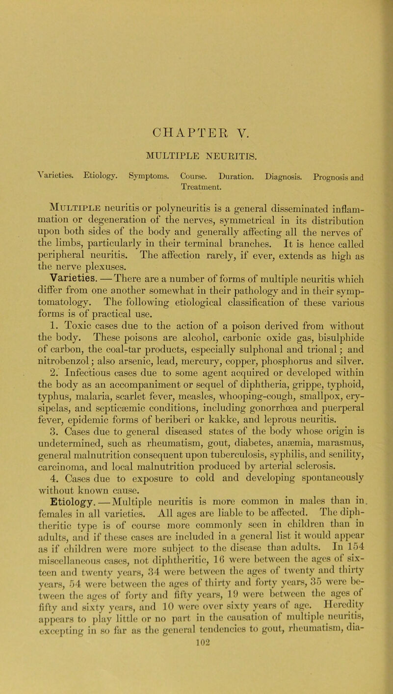 CHAPTER V. MULTIPLE NEURITIS. ^ arieties. Etiology. Symptoms. Course. Duration. Diagnosis. Prognosis and Treatment. Multiple neuritis or polyneuritis is a general disseminated inflam- mation or degeneration of the nerves, symmetrical in its distribution upon both sides of the body and generally affecting all the nerves of the limbs, particularly in their terminal branches. It is hence called peripheral neuritis. The affection rarely, if ever, extends as high as the nerve plexuses. Varieties. —There are a number of forms of multiple neuritis which differ from one another somewhat in their pathology and in their symp- tomatology. The following etiological classification of these various forms is of practical use. 1. Toxic cases due to the action of a poison derived from without the body. These poisons are alcohol, carbonic oxide gas, bisulphide of carbon, the coal-tar products, especially sulphonal and trional; and nitrobenzol; also arsenic, lead, mercury, copper, phosphorus and silver. 2. Infectious cases due to some agent acquired or developed within the body as an accompaniment or sequel of diphtheria, grippe, typhoid, typhus, malaria, scarlet fever, measles, whooping-cough, smallpox, ery- sipelas, and septicEemic conditions, including gonorrhoea and puerperal fever, epidemic forms of beriberi or kakke, and leprous neuritis. 3. Cases due to general diseased states of the body whose origin is undetermined, such as rheumatism, gout, diabetes, antenna, marasmus, general malnutrition consequent upon tuberculosis, syphilis, and senility, carcinoma, and local malnutrition produced by arterial sclerosis. 4. Cases due to exposure to cold and developing spontaneously without known cause. Etiology.—Multiple neuritis is more common in males than in. females in all varieties. All ages are liable to be affected. The diph- theritic type is of course more commonly seen in children than in adults, and if these cases are included in a general list it would appear as if children were more subject to the disease than adults. In 154 miscellaneous cases, not diphtheritic, 16 were between the ages of six- teen and twenty years, 34 were between the ages ot twenty and thirty years, 54 were between the ages of thirty and forty years, 35 were be- tween the ages of forty and fifty years, 19 were between the ages of fifty and sixty years, and 10 were over sixty years of age. Heredity appears to play little or no part in the causation of multiple neuritis, excepting in so far as the general tendencies to gout, rheumatism, dia-