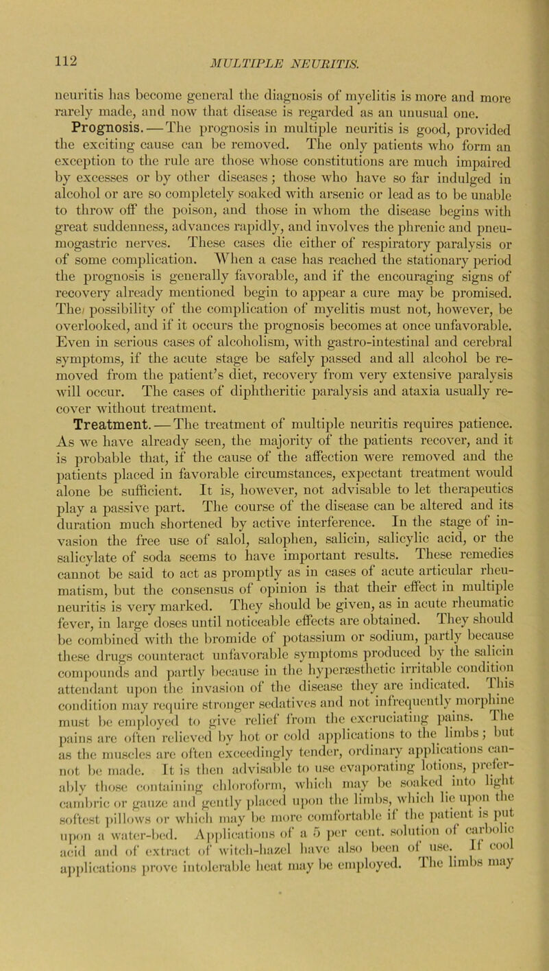 neuritis lias become general the diagnosis of myelitis is more and more rarely made, and now that disease is regarded as an unusual one. Prognosis.—The prognosis in multiple neuritis is good, provided the exciting cause can be removed. The only patients who form an exception to the rule are those whose constitutions are much impaired by excesses or by other diseases; those who have so far indulged in alcohol or are so completely soaked with arsenic or lead as to be unable to throw off the poison, and those in whom the disease begins with great suddenness, advances rapidly, and involves the phrenic and pneu- mogastric nerves. These cases die either of respiratory paralysis or of some complication. When a case has reached the stationary period the prognosis is generally favorable, and if the encouraging signs of recovery already mentioned begin to appear a cure may be promised. The/ possibility of the complication of myelitis must not, however, be overlooked, and if it occurs the prognosis becomes at once unfavorable. Even in serious cases of alcoholism, with gastro-intestinal and cerebral symptoms, if the acute stage be safely passed and all alcohol be re- moved from the patient’s diet, recovery from very extensive paralysis will occur. The cases of diphtheritic paralysis and ataxia usually re- cover without treatment. Treatment. — The treatment of multiple neuritis requires patience. As we have already seen, the majority of the patients recover, and it is probable that, if the cause of the affection were removed and the patients placed in favorable circumstances, expectant treatment would alone be sufficient. It is, however, not advisable to let therapeutics play a passive part. The course of the disease can be altered and its duration much shortened by active interference. In the stage of in- vasion the free use of salol, saloplien, salicin, salicylic acid, or the salicylate of soda seems to have important results. These remedies cannot be said to act as promptly as in cases of acute articular rheu- matism, but the consensus of opinion is that their effect in multiple neuritis is very marked. They should be given, as in acute rheumatic fever, in large doses until noticeable effects arc obtained. They should be combined with the bromide of potassium or sodium, partly because these drugs counteract unfavorable symptoms produced by the salicin compounds and partly because in the hyperassthetic irritable condition attendant upon the invasion of the disease they are indicated. This condition may require stronger sedatives and not infrequently morphine must be employed to give relief from the excruciating pains. I he pains are often relieved by hot or cold applications to the limbs; but as the muscles are often exceedingly tender, ordinary applications can- not be made. It is then advisable to use evaporating lotions, prefer- ably those containing chloroform, which may be soaked into kg it cambric or gauze and gently placed upon the limbs, which lie upon t ic softest pillows or which may be more comfortable il the patient is put upon a water-bed. Applications of a 5 per cent, solution of carbolic acid and of extract of witch-hazel have also been of use. If cool applications prove intolerable heat may be employed. I he limbs may