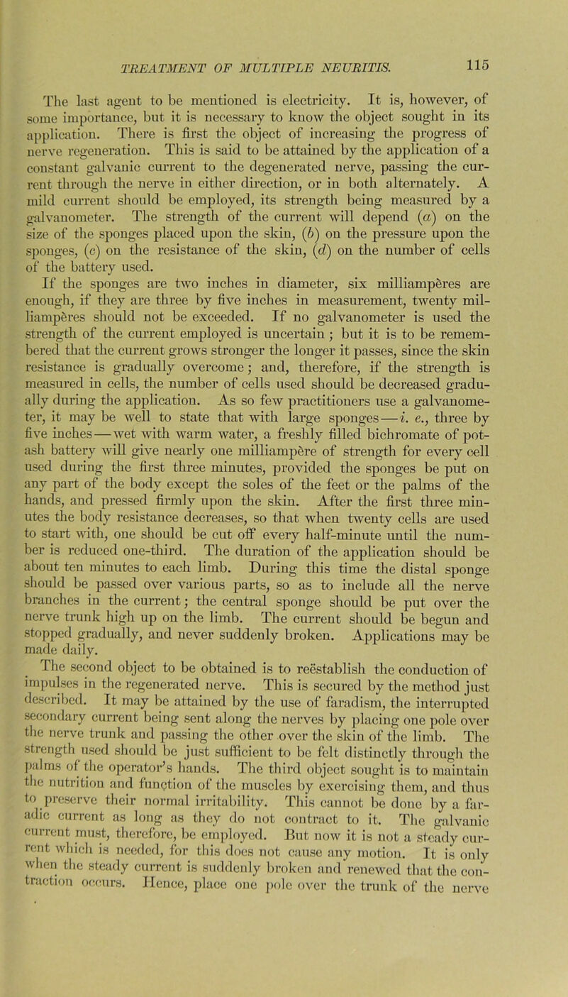 The last agent to be mentioned is electricity. It is, however, of some importance, but it is necessary to know the object sought in its application. There is first the object of increasing the progress of nerve regeneration. This is said to be attained by the application of a constant galvanic current to the degenerated nerve, passing the cur- rent through the nerve in either direction, or in both alternately. A mild current should be employed, its strength being measured by a galvanometer. The strength of the current will depend (a) on the size of the sponges placed upon the skin, (6) on the pressure upon the sponges, (c) on the resistance of the skin, (dj on the number of cells of the battery used. If the sponges are two inches in diameter, six milliamperes are enough, if they are three by five inches in measurement, twenty mil- liamperes should not be exceeded. If no galvanometer is used the strength of the current employed is uncertain; but it is to be remem- bered that the current grows stronger the longer it passes, since the skin resistance is gradually overcome; and, therefore, if the strength is measured in cells, the number of cells used should be decreased gradu- ally during the application. As so few practitioners use a galvanome- ter, it may be well to state that with large sponges—i. e., three by five inches — wet with warm water, a freshly filled bichromate of pot- ash battery will give nearly one milliampere of strength for every cell used during the first three minutes, provided the sponges be put on any part of the body except the soles of the feet or the palms of the hands, and pressed firmly upon the skin. After the first three min- utes the body resistance decreases, so that when twenty cells are used to start with, one should be cut off every half-minute until the num- ber is reduced one-third. The duration of the application should be about ten minutes to each limb. During this time the distal sponge should be passed over various parts, so as to include all the nerve branches in the current; the central sponge should be put over the nerve trunk high up on the limb. The current should be begun and stopped gradually, and never suddenly broken. Applications may be made daily. The second object to be obtained is to reestablish the conduction of impulses in the regenerated nerve. This is secured by the method just described. It may be attained by the use of faradism, the interrupted secondary current being sent along the nerves by placing one pole over the nerve trunk and passing the other over the skin of the limb. The strength used should be just sufficient to be felt distinctly through the palms of the operator’s hands. The third object sought is to maintain the nutrition and function of the muscles by exercising them, and thus to preserve their normal irritability. This cannot be done by a far- adic current as long as they do not contract to it. The galvanic current must, therefore, be employed. But now it is not a steady cur- rent which is needed, for this does not cause any motion. It is only when the steady current is suddenly broken and renewed that the con- traction occurs. Hence, place one pole over the trunk of the nerve