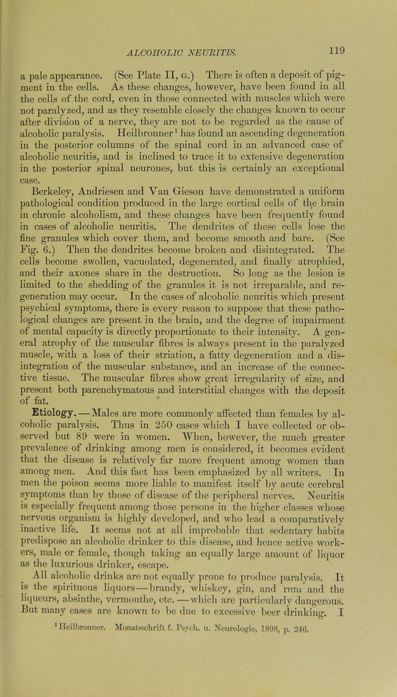 a pale appearance. (See Plate II, G.) There is often a deposit of pig- ment in the cells. As these changes, however, have been found in all the cells of the cord, even in those connected with muscles which were not paralyzed, and as they resemble closely the changes known to occur after division of a nerve, they are not to be regarded as the cause of alcoholic paralysis. Heilbronner1 has found an ascending degeneration in the posterior columns of the spinal cord in an advanced case of alcoholic neuritis, and is inclined to trace it to extensive degeneration in the posterior spinal neurones, but this is certainly an exceptional case. Berkeley, Andriesen and Van Gieson have demonstrated a uniform pathological condition produced in the large cortical cells of the brain in chronic alcoholism, and these changes have been frequently found in cases of alcoholic neuritis. The dendrites of these cells lose the fine granules which cover them, and become smooth and bare. (See Fig. 6.) Then the dendrites become broken and disintegrated. The cells become swollen, vacuolated, degenerated, aud finally atrophied, and their axones share in the destruction. So long as the lesion is limited to the shedding of the granules it is not irreparable, and re- generation may occur. In the cases of alcoholic neuritis which present psychical symptoms, there is every reason to suppose that these patho- logical changes are present in the brain, and the degree of impairment of mental capacity is directly proportionate to their intensity. A gen- eral atrophy of the muscular fibres is always present in the paralyzed muscle, with a loss of their striation, a fatty degeneration and a dis- integration of the muscular substance, and an increase of the connec- tive tissue. The muscular fibres show great irregularity of size, and present both parenchymatous and interstitial changes with the deposit of fat. Etiology. — Males are more commonly affected than females by al- coholic paralysis. Thus in 250 cases which I have collected or ob- served but 89 were in women. When, however, the much greater prevalence of drinking among men is considered, it becomes evident that the disease is relatively far more frequent among women than among men. And this fact has been emphasized by all writers. In men the poison seems more liable to manifest itself by acute cerebral symptoms than by those of disease of the peripheral nerves. Neuritis is especially frequent among those persons in the higher classes whose nervous organism is highly developed, and who lead a comparatively inactive life. It seems not at all improbable that sedentary habits predispose an alcoholic drinker to this disease, and hence active work- ers, male or female, though taking an equally large amount of liquor as the luxurious drinker, escape. All alcoholic drinks are not equally prone to produce paralysis. It is the spirituous liquors—brandy, whiskey, gin, and rum and the liqueurs, absinthe, vermouthe, etc.—which are particularly dangerous. But many cases are known to be due to excessive beer drinking. I 1 Heilbronner. Monatsschrift f. Psych, u. Neurologic, 1898, p. 2-10.