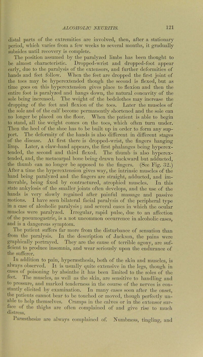 distal parts of the extremities are involved, then, after a stationary period, which varies from a few weeks to several months, it gradually subsides until recovery is complete. The position assumed by the paralyzed limbs has been thought to be almost characteristic. I)copped-wrist and dropped-foot appear early, due to the paralysis of the extensors, and further deformities of hands and feet follow. When the feet are dropped the first joint of the toes may be hyperextended though the second is flexed, but as time goes ou this hyperextension gives place to flexion and then the entire foot is paralyzed and hangs down, the natural concavity of the sole being increased. The weight of the bedclothes may increase the dropping of the feet and flexion of the toes. Later the muscles of the sole and of the calf become permanently shortened and the sole can no longer be placed on the floor. When the patient is able to begin to stand, all the weight comes on the toes, which often turn under. Then the heel of the shoe has to be built up in order to form any sup- port. The deformity of the hands is also different in different stages of the disease. At first there is dropped-wrist, the fingers hanging limp. Later, a claw-hand appears, the first phalanges beiug hyperex- teuded, the second and third flexed. The thumb is also hyperex- tended, and, the metacarpal bone being drawn backward but adducted, the thumb can no longer be apposed to the fingers. (See Fig. 32.) After a time the hyperextension gives way, the intrinsic muscles of the haud being paralyzed and the fingers are straight, adducted, and im- movable, beiug fixed by contracturecl, atrophied muscles. In this state ankylosis of the smaller joints often develops, and the use of the hands is very slowly regained after painful massage and passive motions. I have seen bilateral facial paralysis of the peripheral type in a case of alcoholic paralysis; and several cases in which the ocular muscles were paralyzed. Irregular, rapid pulse, due to an affection of the pneumogastric, is a uot uncommon occurrence in alcoholic cases, and is a dangerous symptom. The patient suffers far more from the disturbance of sensation than from the paralysis. In the description of Jackson, the pains were graphically portrayed. They are the cause of terrible agony, are suf- ficient to produce insomnia, and wear seriously upon the endurance of the sufferer. In addition to pain, hyperaesthesia, both of the skin and muscles, is always observed. It is usually quite extensive in the legs, though in cases of poisoning by absinthe it lias been limited to the soles of the feet. The muscles, as well as the skin, are sensitive to handling and to pressure, and marked tenderness in the course of the nerves is con- stantly elicited by examination. In many cases soon after the onset, the patients cannot bear to be touched or moved, though perfectly un- able to help themselves. Cramps in the calves or in the extensor sur- face of the thighs are often complained of and give rise to much distress. Parsesthesiro are always complained of. Numbness, tingling, and
