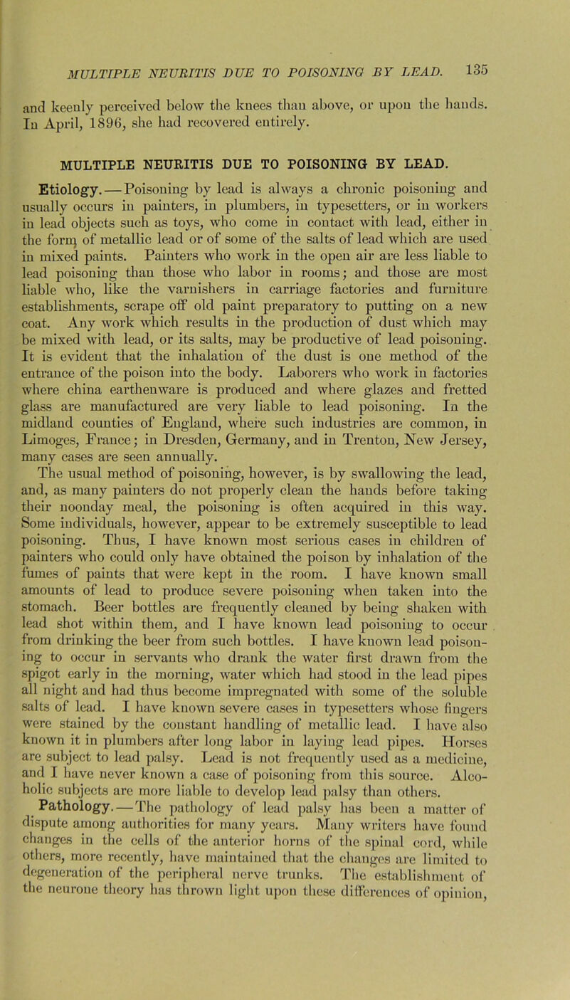 and keenly perceived below the knees than above, or upon the bauds. In April, 1896, she had recovered entirely. MULTIPLE NEURITIS DUE TO POISONING BY LEAD. Etiology. — Poisoning by lead is always a chronic poisoning and usually occurs in painters, in plumbers, in typesetters, or in workers in lead objects such as toys, who come in contact with lead, either in the forn) of metallic lead or of some of the salts of lead which are used in mixed paints. Painters who work in the open air are less liable to lead poisoning than those who labor in rooms; and those are most liable who, like the varnishers in carriage factories and furniture establishments, scrape off old paint preparatory to putting on a new coat. Any work which results in the production of dust which may be mixed with lead, or its salts, may be productive of lead poisoning. It is evident that the inhalation of the dust is one method of the entrance of the poison into the body. Laborers who work in factories where china earthenware is produced and where glazes and fretted glass are manufactured are very liable to lead poisoning. In the midland counties of England, where such industries are common, in Limoges, France; in Dresden, Germany, and in Trenton, New Jersey, many cases are seen annually. The usual method of poisoning, however, is by swallowing the lead, and, as many painters do not properly clean the hands before taking their noonday meal, the poisoning is often acquired in this way. Some individuals, however, appear to be extremely susceptible to lead poisoning. Thus, I have known most serious cases in children of painters who could only have obtained the poison by inhalation of the fumes of paints that were kept in the room. I have known small amounts of lead to produce severe poisoning when taken into the stomach. Beer bottles are frequently cleaned by being shaken with lead shot within them, and I have known lead poisoning to occur from drinking the beer from such bottles. I have known lead poison- ing to occur in servants who drank the water first drawn from the spigot early in the morning, water which had stood in the lead pipes all night and had thus become impregnated with some of the soluble salts of lead. I have known severe cases in typesetters whose fingers were stained by the constant handling of metallic lead. I have also known it in plumbers after long labor in laying lead pipes. Horses are subject to lead palsy. Lead is not frequently used as a medicine, and I have never known a case of poisoning from this source. Alco- holic subjects are more liable to develop lead palsy than others. Pathology. — The pathology of lead palsy has been a matter of dispute among authorities for many years. Many writers have found changes in the cells of the anterior horns of the spinal cord, while others, more recently, have maintained that the changes are limited to degeneration of the peripheral nerve trunks. The establishment of the neurone theory has thrown light upon these differences of opinion,