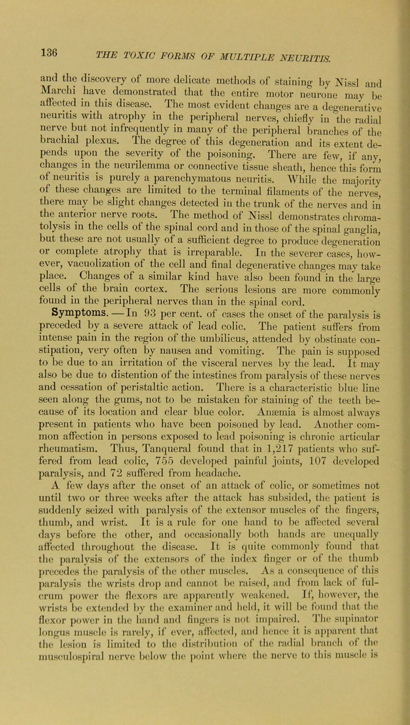 and the discovery of more delicate methods of staining by Nissl and Marchi have demonstrated that the entire motor neurone may be affected in this disease. The most evident changes are a degenerative neuritis with atrophy in the peripheral nerves, chiefly in the radial nerve but not infrequently in many of the peripheral branches of the brachial plexus. The degree of this degeneration and its extent de- pends upon the severity of the poisoning. There are few, if any, changes in the neurilemma or connective tissue sheath, hence this form of neuritis is purely a parenchymatous neuritis. While the majority of these changes are limited to the terminal filaments of the nerves, there may be slight changes detected in the trunk of the nerves and in the anterior nerve roots. The method of Nissl demonstrates chroma- tolysis in the cells of the spinal cord and in those of the spinal ganglia, but these are not usually of a sufficient degree to produce degeneration or complete atrophy that is irreparable. In the severer cases, how- ever, vacuolization of the cell and final degenerative changes may take place. Changes of a similar kind have also been found in the large cells of the brain cortex. The serious lesions are more commonly found in the peripheral nerves than in the spinal cord. Symptoms. — In 93 per cent, of cases the onset of the paralysis is preceded by a severe attack of lead colic. The patient suffers from intense pain in the region of the umbilicus, attended by obstinate con- stipation, very often by nausea and vomiting. The pain is supposed to be due to an irritation of the visceral nerves by the lead. It may also be due to distention of the intestines from paralysis of these nerves and cessation of peristaltic action. There is a characteristic blue line seen along the gums, not to be mistaken for staining of the teeth be- cause of its location and clear blue color. Anaemia is almost always present in patients who have been poisoned by lead. Another com- mon affection in persons exposed to lead poisoning is chronic articular rheumatism. Thus, Tanqueral found that in 1,217 patients who suf- fered from lead colic, 755 developed painful joints, 107 developed paralysis, and 72 suffered from headache. A few days after the onset of an attack of colic, or sometimes not until two or three weeks after the attack has subsided, the patient is suddenly seized with paralysis of the extensor muscles of the fingers, thumb, and wrist. It is a rule for one hand to be affected several days before the other, and occasionally both hands are unequally affected throughout the disease. It is quite commonly found that the paralysis of the extensors of the index finger or of the thumb precedes the paralysis of the other muscles. As a consequence of this paralysis the wrists drop and cannot be raised, and from lack of ful- crum power the flexors are apparently weakened. If, however, the wrists be extended by the examiner and held, it will be found that the flexor power in the hand and fingers is not impaired. The supinator longus muscle is rarely, if ever, affected, and hence it is apparent that the lesion is limited to the distribution of the radial branch of flu1 museulospiral nerve below the point where the nerve to this muscle is