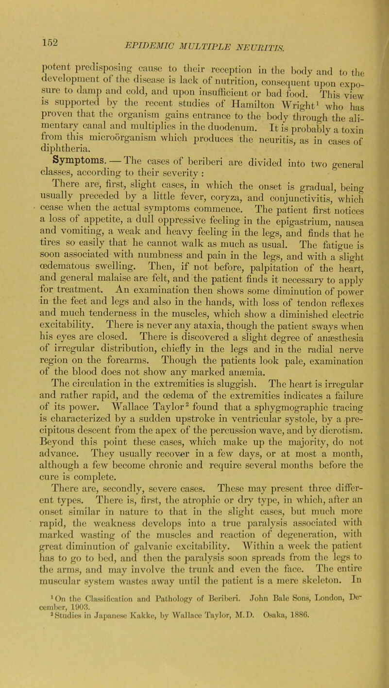 EPIDEMIC MULTIPLE NEURITIS. potent predisposing cause to their reception in the body and to the development of the disease is lack of nutrition, consequent upon expo- sure to damp and cold, and upon insufficient or bad food. This view is supported by the recent studies of Hamilton Wright1 who has proven that the organism gains entrance to the body through the ali- mentary canal and multiplies in the duodenum. It is probably a toxin from this microorganism which produces the neuritis, as in cases of diphtheria. Symptoms.— The cases of beriberi are divided into two general classes, according to their severity : rheie are, first, slight cases, in which the onset is gradual, being usually preceded by a little fever, coryza, and conjunctivitis, which cease when the actual symptoms commence. The patient first notices a loss of appetite, a dull oppressive feeling in the epigastrium, nausea and vomiting, a weak and heavy feeling in the legs, and finds that he tires so easily that he cannot walk as much as usual. The fatigue is soon associated with numbness and pain in the legs, and with a slight oedematous swelling. Then, if not before, palpitation of the heart, and general malaise are felt, and the patient finds it necessary to apply for treatment. An examination then shows some diminution of power in the feet and legs and also in the hands, with loss of tendon reflexes and much tenderness in the muscles, which show a diminished electric excitability. There is never any ataxia, though the patient sways when his eyes are closed. There is discovered a slight degree of anaesthesia of irregular distribution, chiefly in the legs and in the radial nerve region on the forearms. Though the patients look pale, examination of the blood does not show any marked anaemia. The circulation in the extremities is sluggish. The heart is irregular and rather rapid, and the oedema of the extremities indicates a failure of its power. Wallace Taylor2 found that a sphygmographic tracing is characterized by a sudden upstroke in ventricular systole, by a pre- cipitous descent from the apex of the percussion wave, and by dicrotism. Beyond this point these cases, which make up the majority, do not advance. They usually recover in a few days, or at most a month, although a few become chronic and require several months before the cure is complete. There are, secondly, severe cases. These may present three differ- ent types. There is, first, the atrophic or dry type, in which, after an onset similar in nature to that in the slight cases, but much more rapid, the weakness develops into a true paralysis associated with marked wasting of the muscles and reaction of degeneration, with great diminution of galvanic excitability. Within a week the patient has to go to bed, and then the paralysis soon spreads from the legs to the arms, and may involve the trunk and even the face. The entire muscular system wastes away until the patient is a mere skeleton. In 'On the Classification and Pathology of Beriberi. John Bale Sons, London, Be* cember, 1903. ^Studies in Japanese Kakke, by Wallace Taylor, M.D. Osaka, 1886.