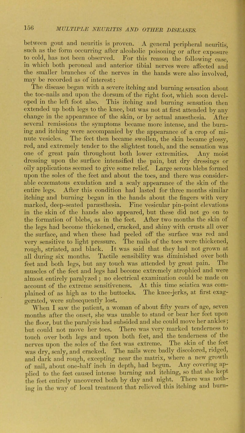 between gout and neuritis is proven. A general peripheral neuritis, such, as the form occurring after alcoholic poisoning or after exposure to cold, has not been observed. For this reason the following case, in which both peroneal and anterior tibial nerves were affected and the smaller branches of the nerves in the hands were also involved, may be recorded as of interest: The disease began with a severe itching and burning sensation about the toe-nails and upon the dorsum of the right foot, which soon devel- oped in the left toot also. This itching and burning sensation then extended up both legs to the knee, but was not at first attended by any change in the appearance of the skin, or by actual anaesthesia. After several remissions the symptoms became more intense, and the burn- ing and itching were accompanied by the appearance of a crop of mi- nute vesicles. The feet then became swollen, the skin became glossy, red, and extremely tender to the slightest touch, and the sensation was one of great pain throughout both lower extremities. Any moist dressing upon the surface intensified the pain, but dry dressings or oily applications seemed to give some relief. Large serous blebs formed upon the soles of the feet and about the toes, and there was consider- able eczematous exudation and a scaly appearance of the skin of the entire legs. After this condition had lasted for three months similar itching and burning began in the hands about the fingers with very marked, deep-seated parsesthesia. Fine vesicular pin-point elevations in the skin of the hands also appeared, but these did not go on to the formation of blebs, as in the feet. After two months the skin of the legs had become thickened, cracked, and shiny with crusts all over the surface, and when these had peeled off the surface was red and very sensitive to light pressure. The nails of the toes were thickened, rough, striated, and black. It was said that they had not grown at all during six months. Tactile sensibility was diminished over both feet and both legs, but any touch was attended by great pain. The muscles of the feet and legs had become extremely atrophied and were almost entirely paralyzed ; no electrical examination could be made on account of the extreme sensitiveness. At this time sciatica was com- plained of as high as to the buttocks. The knee-jerks, at first exag- gerated, were subsequently lost. When I saw the patient, a woman of about fifty years of age, seven months after the onset, she was unable to stand or bear her feet upon the floor, but the paralysis had subsided and she could move her ankles; but could not move her toes. There was very marked tenderness to touch over both legs and upon both feet, and the tenderness of the nerves upon the soles of the feet was extreme. I he skin of the feet was dry, scaly, and cracked. The nails were badly discolored, ridged, and dark and rough, excepting near the matrix, where a new growth of nail, about one-half inch in depth, had begun. Any covering ap- plied to the feet caused intense burning and itching, so that she kept the feet entirely uncovered both by day and night. There was noth- ing in the way of local treatment that relieved this itching and burn-