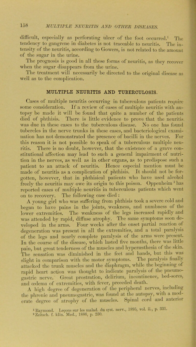 difficult, especially as perforating ulcer of the foot occurred.1 2 The tendency to gangrene in diabetes is not traceable to neuritis. The in- tensity of the neuritis, according to Gowers, is not related to the amount of the sugar in the urine. The prognosis is good in all these forms of neuritis, as they recover when the sugar disappears from the urine. The treatment will necessarily be directed to the original disease as well as to the complication. MULTIPLE NEURITIS AND TUBERCULOSIS. Cases of multiple neuritis occurring in tuberculous patients require some consideration. If a review of cases of multiple neuritis with au- topsy be made it will be found that quite a number of the patients died of phthisis. There is little evidence to prove that the neuritis was due in these cases to the tuberculous disease. No one has found tubercles in the nerve trunks iu these cases, and bacteriological exami- nation has not demonstrated the presence of bacilli in the nerves. For this reason it is not possible to speak of a tuberculous multiple neu- ritis. There is no doubt, however, that the existence of a grave con- stitutional affection may lead to such a general impairment of nutri- tion in the nerves, as well as in other organs, as to predispose such a patient to an attack of neuritis. Hence especial mention must be made of neuritis as a complication of phthisis. It should not be for- gotten, however, that in phthisical patients who have used alcohol freely the neuritis may owe its origin to this poison. Oppenheim J has reported cases of multiple neuritis in tuberculous patients which went ou to recovery. The following case died : A young girl who was suffering from phthisis took a severe cold and began to have pains in the joints, weakness, and numbness of the lower extremities. The weakness of the legs increased rapidly and was attended by rapid, diffuse atrophy. The same symptoms soon de- veloped in the arms. Four weeks after the onset partial reaction of degeneration was present in all the extremities, and a total paralysis of the legs and nearly complete paralysis of the arms were present. In the course of the disease, which lasted five months, there was little pain, but great tenderness of the muscles and hyperaesthesia ot the skin. The sensation was diminished in the feet and hands, but this was slight in comparison with the motor symptoms. The paralysis finally attacked the trunk muscles and the diaphragm, while the beginning ot rapid heart action was thought to indicate paralysis of the pneumo- gastric nerve. Great prostration, delirium, incontinence, bed-sores, and oedema of extremities, with fever, preceded death. A high degree of degeneration of the peripheral nerves, including the phrenic and pneumogastric, was found at the autopsy, with a mod- irate detjrce of atrophy of the muscles. Spinal cord and anteiu er lor 1 Raymond. Lejxms sur les malad. du syst. nerv., 1895, vol. ii., p. 331. 2 Zeitaeh. f. klin. Med., 1880, p. 230.