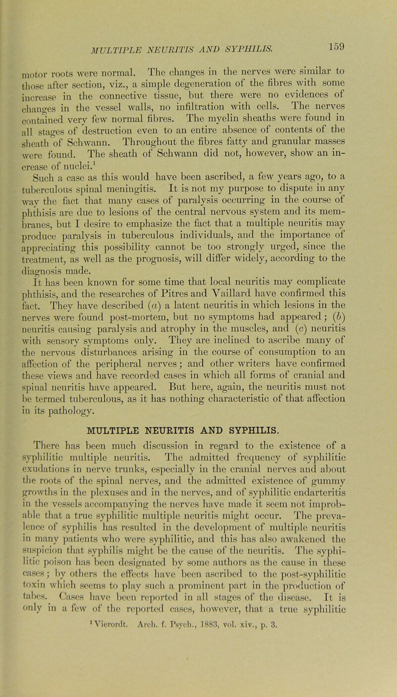MULTIPLE NEURITIS AND SYPHILIS. motor roots were normal. The changes in the nerves were similar to those after section, viz., a simple degeneration of the fibres with some increase in the connective tissue, but there were no evidences of changes in the vessel walls, no infiltration with cells. The nerves contained very few normal fibres. The myelin sheaths were found in all stages of destruction even to an entire absence of contents of the sheath of Schwann. Throughout the fibres fatty and granular masses were found. The sheath of Schwann did not, however, show an in- crease of nuclei.1 Such a case as this would have been ascribed, a few years ago, to a tuberculous spinal meningitis. It is not my purpose to dispute in any way the fact that many cases of paralysis occurring in the course of phthisis are due to lesions of the central nervous system and its mem- branes, but I desire to emphasize the fact that a multiple neuritis may produce paralysis iu tuberculous individuals, and the importance of appreciating this possibility cannot be too strongly urged, since the treatment, as well as the prognosis, will differ widely, according to the diagnosis made. It has been known for some time that local neuritis may complicate phthisis, and the researches of Pitres and Vaillard have confirmed this fact. They have described (a) a latent neuritis in which lesions in the nerves were found post-mortem, but no symptoms had appeared; (b) neuritis causing paralysis and atrophy in the muscles, and (c) neuritis with sensory symptoms only. They are inclined to ascribe many of the nervous disturbances arising iu the course of consumption to an affection of the peripheral nerves; and other writers have confirmed these views and have recorded cases in which all forms of cranial and spinal neuritis have appeared. But here, again, the neuritis must not be termed tuberculous, as it has nothing characteristic of that affection in its pathology. MULTIPLE NEURITIS AND SYPHILIS. There has been much discussion in regard to the existence of a syphilitic multiple neuritis. The admitted frequency of syphilitic exudations in nerve trunks, especially in the cranial nerves and about the roots of the spinal nerves, and the admitted existence of gummy growths in the plexuses and in the nerves, and of syphilitic endarteritis in the vessels accompanying the nerves have made it seem not improb- able that a true syphilitic multiple neuritis might occur. The preva- lence of syphilis has resulted in the development of multiple neuritis in many patients who were syphilitic, and this has also awakened the suspicion that syphilis might be the cause of the neuritis. The syphi- litic poison has been designated by some authors as the cause in these cases; by others the effects have been ascribed to the post-syphilitic toxin which seems to play such a prominent part in the production of tabes. Cases have been reported in all stages of the disease. It is only in a few of the reported cases, however, that a true syphilitic •Vierordt. Arch. f. Psych., 1883, vol. xiv., p. 3.