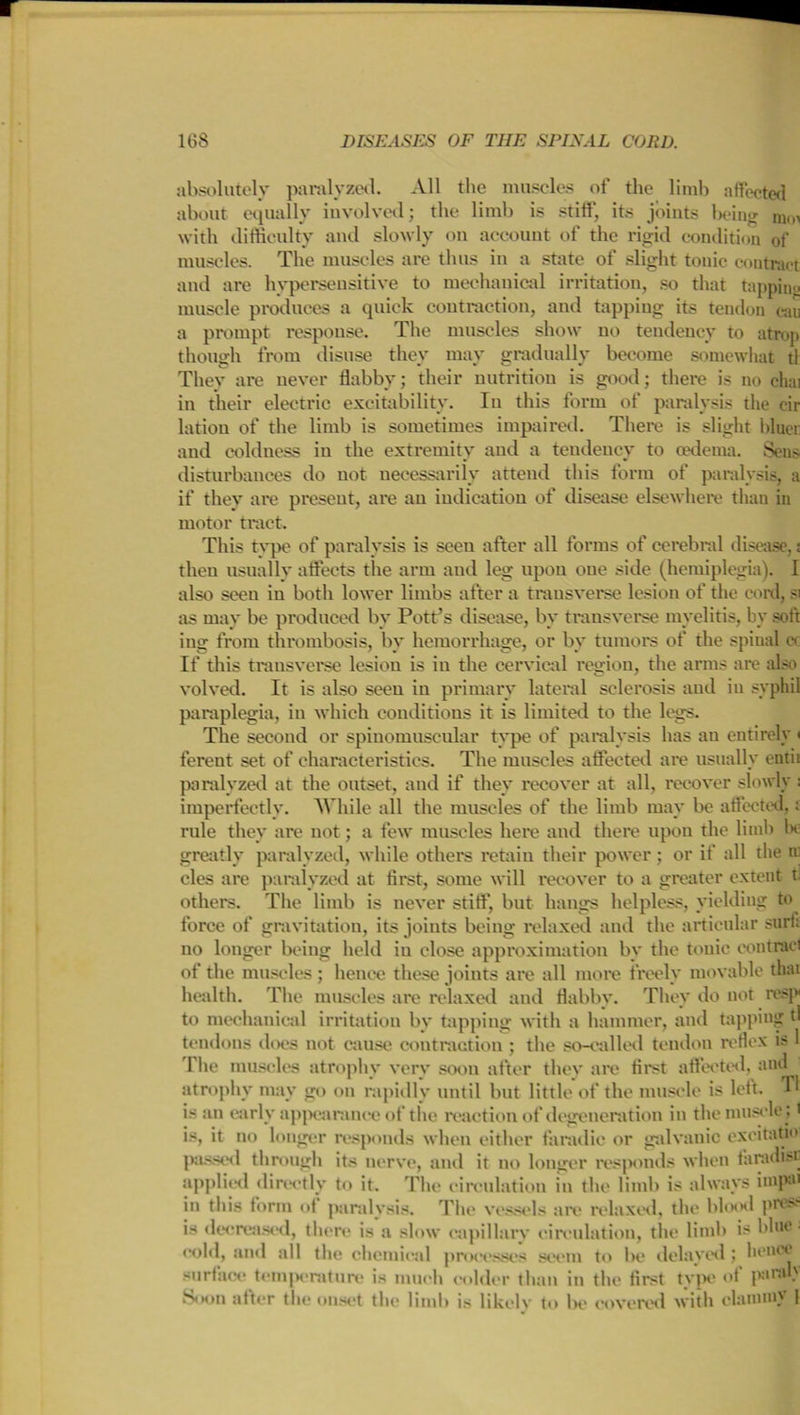 absolutely paralyzed. All the muscles of the limb affected about equally involved; the limb is stiff, its joints being nun with difficulty and slowly on account of the rigid condition of muscles. The muscles are thus in a state of slight tonic contract and are hypersensitive to mechanical irritation, so that tapping muscle produces a quick contraction, and tapping its tendon can a prompt response. The muscles show no tendency to atrop though from disuse they may gradually become somewhat tl They are never flabby; their nutrition is good; there is no cliai in their electric excitability. In this form of paralysis the cir latiou of the limb is sometimes impaired. There is slight bluer and coldness in the extremity and a tendency to cedema. Sens disturbances do not necessarily attend this form of paralysis, a if they are present, are an indication of disease elsewhere than in motor tract. This type of paralysis is seen after all forms of cerebral disease,; then usually affects the arm and leg upon oue side (hemiplegia). I also seen in both lower limbs after a transverse lesion of the cord, si as may be produced by Pott’s disease, by transverse myelitis, by soft ing from thrombosis, by hemorrhage, or by tumors of the spinal o If this transverse lesion is in the cervical region, the arms are also volved. It is also seen in primary lateral sclerosis and in syphil paraplegia, in which conditions it is limited to the legs. The second or spinomuscular type of paralysis has an entirely < fereut set of characteristics. The muscles affected are usually entii paralyzed at the outset, and if they recover at all, recover slowly : imperfectly. While all the muscles of the limb may be affected,: rule they are not; a few muscles here and there upon the limb he greatly paralyzed, while others retain their power; or if all the a cles are paralyzed at first, some will recover to a greater extent t others. The limb is never stiff*, but hangs helpless, yielding to force of gravitation, its joints being relaxed and the articular surf; no longer being held iu close approximation by the tonic contracl of the muscles; hence these joints are all more freely movable that health. The muscles are relaxed and flabby. They do not resp to mechanical irritation by tapping with a hammer, and tapping tl tendons does not cause contraction ; the so-called tendon reflex is 1 1 he muscles atrophy very soon after they are first affected, and atrophy may go on rapidly until but little of the muscle is left. Tl is an early appearance of the reaction of degeneration in the muscle ;' is, it no longer responds when either fa radio or galvanic exeitati passed through its nerve, and it no longer responds when farach.-i applied directly to it. The circulation in the limb is always hupm in this form of paralysis. The vessels are relaxed, the blood pres? is decreased, there is a slow capillary circulation, the limb is blue cold, and all the chemical processes seem to be delayed; hence surface temperature is much colder than in the first type of panu' Noon after tin; onset the limb is likely to Ik' covered with elaiunn |