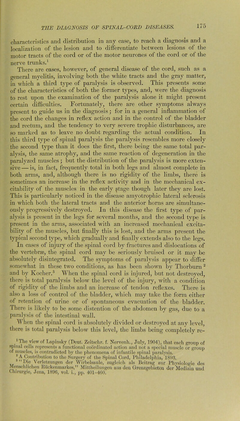 characteristics and distribution in any case, to reach a diagnosis and a localization of the lesion and to differentiate between lesions of the motor tracts of the cord or of the motor neurones of the cord or of the nerve trunks.1 There are cases, however, of general disease of the cord, such as a general myelitis, involving both the white tracts and the gray matter, in which a third type of paralysis is observed. This presents some of the characteristics of both the former types, and, were the diagnosis to rest upon the examination of the paralysis alone it might present certain difficulties. Fortunately, there are other symptoms always present to guide us in the diagnosis; for in a general inflammation of the cord the changes in reflex action and in the control of the bladder and rectum, and the tendency to very severe trophic disturbances, are so marked as to leave no doubt regarding the actual condition. In this third type of spinal paralysis the paralysis resembles more closely the second type than it does the first, there being the same total par- alysis, the same atrophy, and the same reaction of degeneration in the paralyzed muscles ; but the distribution of the paralysis is more exten- sive — is, in fact, frequently total in both legs and almost complete in both arms, and, although there is no rigidity of the limbs, there is sometimes an increase in the reflex activity and in the mechanical ex- citability of the muscles in the early stage though later they are lost. This is particularly noticed in the disease amyotrophic lateral sclerosis in which both the lateral tracts and the anterior horns are simultane- ously progressively destroyed. In this disease the first type of par- alysis is present in the legs for several months, and the second type is present in the arms, associated with an increased mechanical excita- bility of the muscles, but finally this is lost, and the arms present the typical second type, which gradually and finally extends also to the legs. In cases of injury of the spinal cord by fractures and dislocations of the vertebra;, the spinal cord may be seriously bruised or it may be absolutely disintegrated. The symptoms of paralysis appear to differ somewhat in these two conditions, as has been shown by Thorburn 2 and by Kocher.3 When the spinal cord is injured, but not destroyed, there is total paralysis below the level of the injury, with a condition of rigidity of the limbs and an increase of tendon reflexes. There is also a loss of control of the bladder, which may take the form either of retention of urine or of spontaneous evacuation of the bladder. There is likely to be some distention of the abdomen by gas, due to a paralysis of the intestinal wall. When the spinal cord is absolutely divided or destroyed at any level, there is total paralysis below this level, the limbs being completely re- ,1 The view of Lapinsky (Deut. Zeitschr. f. Nervenh., July, 1904), that cacli group of spinal cells represents a functional coordinated action and not a special muscle or group of muscles, is contradicted by the phenomena of infantile spinal paralysis. 2 A Contribution to the Surgery of the Spinal Cord, Philadelphia, 1893. “Die Verletzungen der Wirbelsaule, zugleich als Beitrag zur Physiologic des Menscblichen Ruckenmarkes,” Mittheilungen aus den Grenzgebieten der Medizin und Chirurgie, Jena, 1896, vol. i., pp. 401-400.