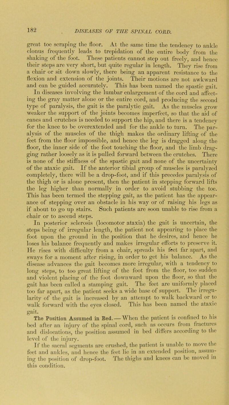 great toe scraping the floor. At the same time the tendency to ankle clonus frequently leads to trepidation of the entire body from the shaking of the foot. These patients cannot step out freely, and hence their steps are very short, but quite regular in length. They rise from a chair or sit down slowly, there being an apparent resistance to the flexion and extension of the joints. Their motions are not awkward and can be guided accurately. This has been named the spastic gait. In diseases involving the lumbar enlargement of the cord and affect- ing the gray matter alone or the entire cord, and producing the second type of paralysis, the gait is the paralytic gait. As the muscles grow weaker the support of the joints becomes imperfect, so that the aid of canes and crutches is needed to support the hip, and there is a tendency for the knee to be overextended and for the ankle to turn. The par- alysis of the muscles of the thigh makes the ordinary lifting of the feet from the floor impossible, and hence the leg is dragged along the floor, the inner side of the foot touching the floor, and the limb drag- ging rather loosely as it is pulled forward between the crutches. There is none of the stiffness of the spastic gait and none of the uncertainty of the ataxic gait. If the anterior tibial group of muscles is paralyzed completely, there will be a drop-foot, and if this precedes paralysis of the thigh or is alone present, then the patient in stepping forward lifts the leg higher than normally in order to avoid stubbing the toe. This has been termed the stepping gait, as the patient has the appear- ance of stepping over an obstacle in his way or of raising his legs as if about to go up stairs. Such patients are soon unable to rise from a chair or to ascend steps. In posterior sclerosis (locomotor ataxia) the gait is uncertain, the steps being of irregular length, the patient not appearing to place the foot upon the ground in the position that he desires, and hence he loses his balance frequently and makes irregular effoi’ts to preserve it. He rises with difficulty from a chair, spreads his feet far apart, and sways for a moment after rising, in order to get his balance. As the disease advances the gait becomes more irregular, with a tendency to long steps, to too great lifting of the foot from the floor, too sudden and violent placing of the foot downward upon the floor, so that the gait has been called a stamping gait. The feet are uniformly placed too far apart, as the patient seeks a wide base of support. The irregu- larity of the gait is increased by an attempt to walk backward or to walk forward with the eyes closed. This has been named the ataxic gait. The Position Assumed in Bed. — When the patient is confined to his bed after an injury of the spinal cord, such as occurs from fractures and dislocations, the position assumed in bed differs according to the level of the injury. If the sacrai segments are crushed, the patient is unable to move the feet and ankles, and hence the feet lie in an extended position, assum- ing the position of drop-foot. The thighs and knees can be moved in this condition.
