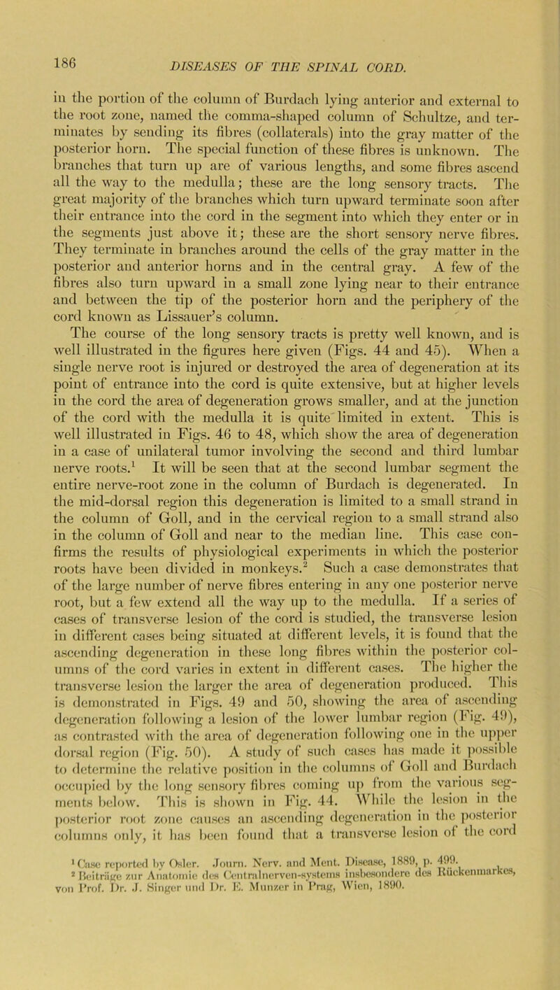 in the portion of the column of Burdach lying anterior and external to the root zone, named the comma-shaped column of Schultze, and ter- minates by sending its fibres (collaterals') into the gray matter of the posterior horn. The special function of these fibres is unknown. The branches that turn up are of various lengths, and some fibres ascend all the way to the medulla; these are the long sensory tracts. The great majority of the branches which turn upward terminate soon after their entrance into the cord in the segment into which they enter or in the segments just above it; these are the short sensory nerve fibres. They terminate in branches around the cells of the gray matter in the posterior and anterior horns and in the central gray. A few of the fibres also turn upward in a small zone lying near to their entrance and between the tip of the posterior horn and the periphery of the cord known as Lissauer’s column. The course of the long sensory tracts is pretty well known, and is well illustrated in the figures here given (Figs. 44 and 45). When a single nerve root is injured or destroyed the area of degeneration at its point of entrance into the cord is quite extensive, but at higher levels in the cord the area of degeneration grows smaller, and at the junction of the cord with the medulla it is quite limited in extent. This is well illustrated in Figs. 46 to 48, which show the area of degeneration in a case of unilateral tumor involving the second and third lumbar nerve roots.1 It will be seen that at the second lumbar segment the entire nerve-root zone in the column of Burdach is degenerated. In the mid-dorsal region this degeneration is limited to a small strand in the column of Gfoll, and in the cervical region to a small strand also in the column of Goll and near to the median line. This case con- firms the results of physiological experiments in which the posterior roots have been divided in monkeys.2 Such a case demonstrates that of the large number of nerve fibres entering in any one posterior nerve root, but a few extend all the way up to the medulla. If a series of cases of transverse lesion of the cord is studied, the transverse lesion in different cases being situated at different levels, it is found that the ascending degeneration in these long fibres within the posterior col- umns of the cord varies in extent in different cases. The higher the transverse lesion the larger the area of degeneration produced. 1 his is demonstrated in Figs. 49 and 50, showing the area of ascending degeneration following a lesion of the lower lumbar region (Fig. 49), as contrasted with the area of degeneration following one in the upper dorsal region (Fig. 50). A study of such cases has made it possible to determine the relative position in the columns of Goll and Burdach occupied by the long sensory fibres coming up from the various seg- ments below. This is shown in Fig. 44. While the lesion in the posterior root zone causes an ascending degeneration in the posterior columns only, it has been found that a transverse lesion of the cord 'Case reported by Osier. Journ. Ncrv. and Mont. Disease, 1889, p. 499. 2 Jleitriige znr Anatomie des Centralnerven-systems insbesondere des Kuckenniarkes, von Prof. Dr. J. Singer und Dr. E. Munzer in Prag, Wien, 1890.