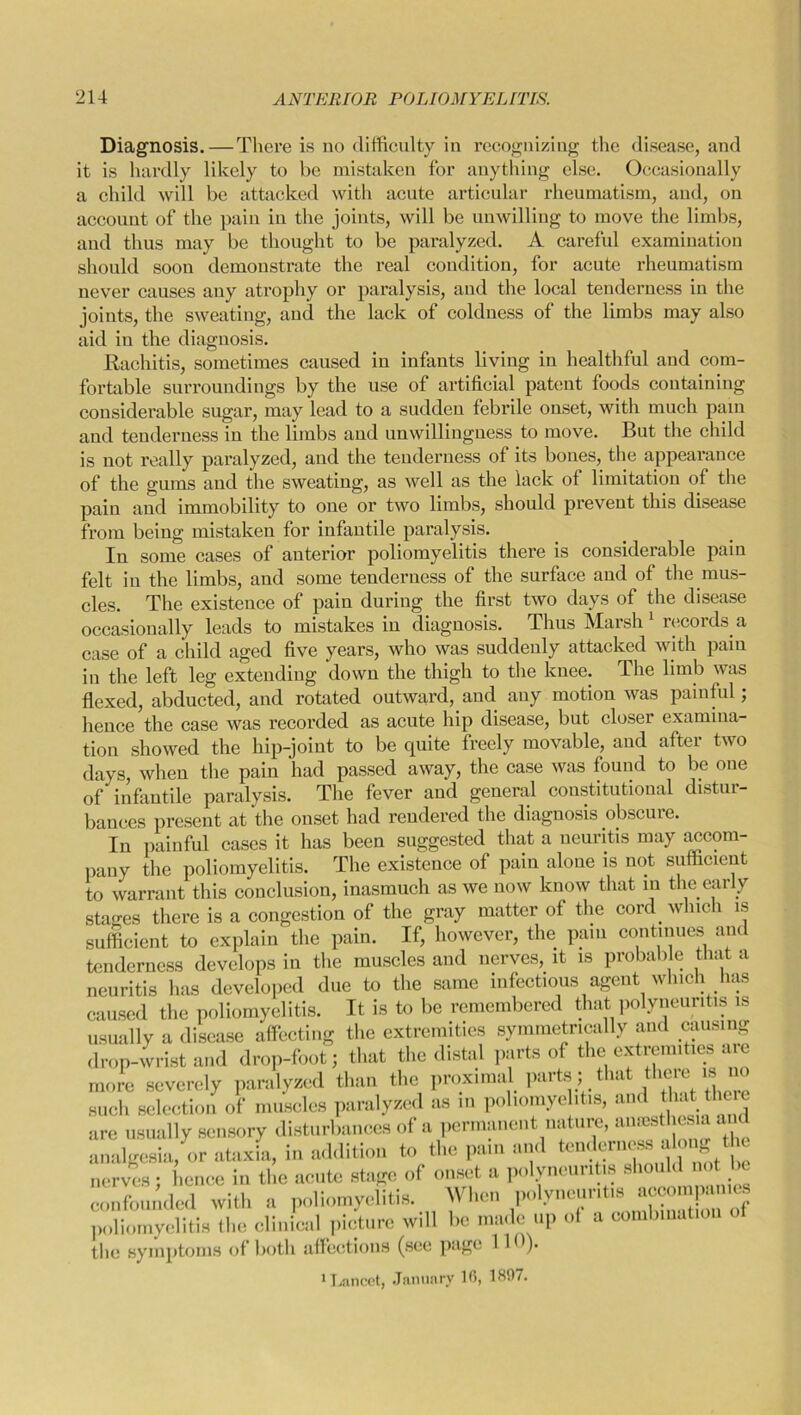 Diagnosis.—There is no difficulty in recognizing the disease, and it is hardly likely to be mistaken for anything else. Occasionally a child will be attacked with acute articular rheumatism, and, on account of the pain in the joints, will be unwilling to move the limbs, and thus may be thought to be paralyzed. A careful examination should soon demoustrate the real condition, for acute rheumatism never causes any atrophy or paralysis, and the local tenderness in the joints, the sweating, and the lack of coldness of the limbs may also aid in the diagnosis. Rachitis, sometimes caused in infants living in healthful and com- fortable surroundings by the use of artificial patent foods containing considerable sugar, may lead to a sudden febrile onset, with much pain and tenderness in the limbs and unwillingness to move. But the child is not really paralyzed, and the tenderness of its bones, the appearance of the gums and the sweating, as well as the lack of limitation of the pain and immobility to one or two limbs, should prevent this disease from being mistaken for infantile paralysis. In some cases of anterior poliomyelitis there is considerable pain felt in the limbs, and some tenderness of the surface and of the mus- cles. The existence of pain during the first two days of the disease occasionally leads to mistakes in diagnosis. Thus Marsh 1 records a case of a child aged five years, who was suddenly attacked with pain in the left leg extending down the thigh to the knee. The limb was flexed, abducted, and rotated outward, and any motion was painful; hence the case was recorded as acute hip disease, but closer examina- tion showed the hip-joint to be quite freely movable, and after two days, when the pain had passed away, the case was found to be one of infantile paralysis. The fever and general constitutional distur- bances present at the onset had rendered the diagnosis obscure. In painful cases it has been suggested that a neuritis may accom- pany the poliomyelitis. The existence of pain alone is not sufficient to warrant this conclusion, inasmuch as we now know that in the early stages there is a congestion of the gray matter of the cord which is sufficient to explain the pain. If, however, the pain continues am tenderness develops in the muscles and nerves, it is probable that a neuritis has developed due to the same infectious agent which has caused the poliomyelitis. It is to be remembered that polyneuritis is usually a disease affecting the extremities symmetrically and causing drop-wrist and drop-foot; that the distal parts of the extremities are more severely paralyzed than the proximal parts; that theie is such selection of muscles paralyzed as in poliomyelitis, and that there are usually sensory disturbances of a permanent nature, anesthesia a analgesia, or ataxia, in addition to the pam and tender^ alonj[the nerves; hence in the acute stage of onset a polyneuritis should not be confounded with a poliomyelitis. When polyneuritis accom^m® poliomyelitis the clinical picture will he made up ot a combination the symptoms of both affections (see pnge 1 )• 1 Lancet, January 16, 1897.