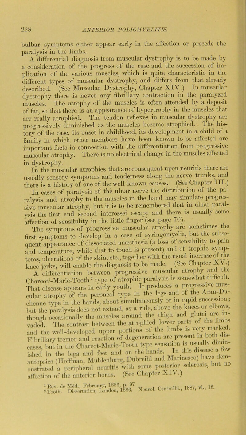 bulbar symptoms either appear early in the affection or precede the paralysis in the limbs. A differential diagnosis from muscular dystrophy is to be made by a consideration of the progress of the case and the succession of im- plication of the various muscles, which is quite characteristic in the different types of muscular dystrophy, and differs from that already described. (See Muscular Dystrophy, Chapter XIV.) In muscular dystrophy there is never any fibrillary contraction in the paralyzed muscles.' The atrophy of the muscles is often attended by a deposit of fat, so that there is an appearance of hypertrophy in the muscles that are really atrophied. The tendon reflexes in muscular dystrophy are progressively diminished as the muscles become atrophied. . The his- tory of the case, its onset in childhood, its development in a child of a family in which other members have been known to be affected are important facts in connection with the differentiation from progressive muscular atrophy. There is no electrical change in the muscles affected in dystrophy. In the muscular atrophies that are consequent upon neuritis there are usually sensory symptoms and tenderness along the nerve trunks, and there is a history of one of the well-known causes. (See Chapter III.) In cases of paralysis of the ulnar nerve the distribution of the pa- ralysis and atrophy to the muscles in the hand may simulate progies- sive muscular atrophy, but it is to be remembered that in ulnar paral- ysis the first and second interossei escape and there is usually some affection of sensibility in the little finger (see page 70). _ The symptoms of progressive muscular atrophy are sometimes the first symptoms to develop in a case of syringomyelia, but the subse- quent appearance of dissociated anaesthesia (a loss of sensibility to pain and temperature,, while that to touch is present) and of trophic symp- toms, ulcerations of the skin, etc., together with the usual increase of the knee-jerks, will enable the diagnosis to be made. (See Chapter XV.) A 'differentiation between progressive muscular atrophy and the Charcot'-Marie-Tooth1 2 type of atrophic paralysis is somewhat difficult. That disease appears in early youth. It produces a progressive mus- cular atrophy of the peroneal type in the legs and of the Aran-Du- chenne type in the hands, about simultaneously or in rapid successioi , but the paralysis does not extend, as a rule, above the knees or elbows, though occasionally the muscles around the thigh and glutei are i vaded. The contrast between the atrophied lower parts of the lu and the well-developed upper portions of the limbs is very mar ke . Fibrillary tremor and reaction of degeneration are present m. both dis eases, but in the Charcot-Maric-Tooth type sensation is usually dimin- ished in the legs and feet and on the hands. In this disease a few autopsies (Hoffman, Mnhlenlmrg, Dubrcihl and Marincsco) ^e dem- onstrated a peripheral neuritis with some posterior sclerosis, but no (Sec Chapter XIV.) periph affection of the anterior horns. 1 Rev. de Mdd., February, 1880, p. 07 ... 1007 v: | Q * Tooth. Dissertation, London, 1880. Neurol. Centralbl., 1887, vi.,