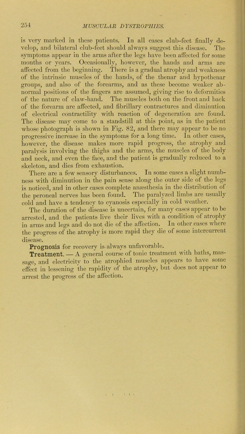 is veiy marked in these patients. In all cases club-feet finally de- velop, and bilateral club-feet should always suggest this disease. The symptoms appear in the arms after the legs have been affected for some months or years. Occasionally, however, the hands and arms are affected from the beginning. There is a gradual atrophy and weakness of the intrinsic muscles of the hands, of the thenar and hypothenar groups, and also of the forearms, and as these become weaker ab- normal positions of the fingers are assumed, giving rise to deformities of the nature of claw-hand. The muscles both on the front and back of the forearm are affected, and fibrillary contractures and diminution of electrical contractility with reaction of degeneration are found. The disease may come to a standstill at this point, as in the patient whose photograph is shown in Fig. 82, and there may appear to be no progressive increase in the symptoms for a long time. In other cases, however, the disease makes more rapid progress, the atrophy and paralysis involving the thighs and the arms, the muscles of the body and neck, and even the face, and the patient is gradually reduced to a skeleton, and dies from exhaustion. There are a few sensory disturbances. In some cases a slight numb- ness with diminution in the pain sense along the outer side of the legs is noticed, and in other cases complete anaesthesia in the distribution of the peroneal nerves has been found. The paralyzed limbs are usually cold and have a tendency to cyanosis especially in cold weather. The duration of the disease is uncertain, for many cases appear to be arrested, and the patients live their lives with a condition of atrophy in arms and legs and do not die of the affection. In other cases where the progress of the atrophy is more rapid they die of some intercurrent disease. Prognosis for recovery is always unfavorable. Treatment. — A general course of tonic treatment with baths, mas- sage, and electricity to the atrophied muscles appears to have some effect in lessening the rapidity of the atrophy, but does not appear to arrest the progress of the affection.