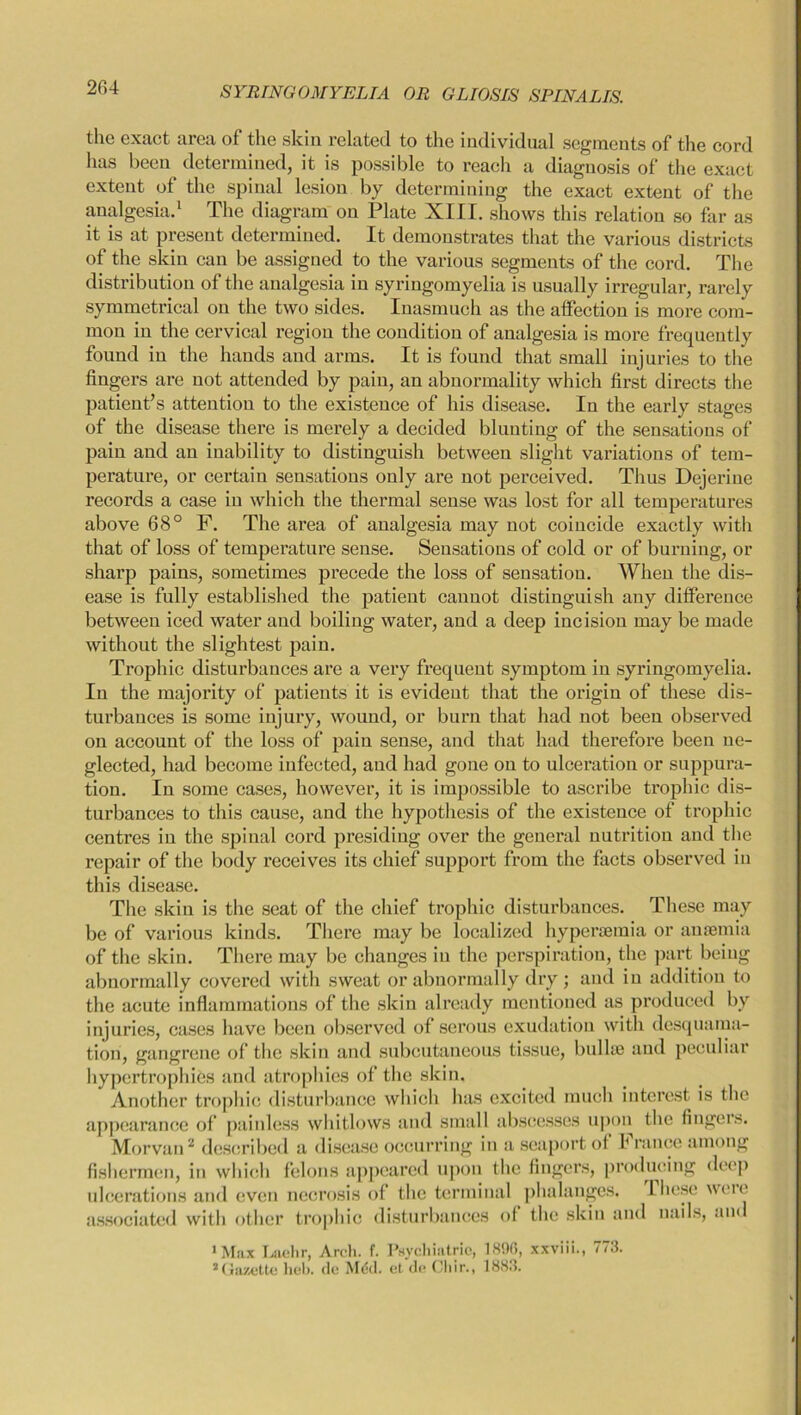 tlie exact area of the skin related to the individual segments of the cord has been determined, it is possible to reach a diagnosis of the exact extent of the spinal lesion by determining the exact extent of the analgesia.1 The diagram on Plate XIII. shows this relation so far as it is at present determined. It demonstrates that the various districts of the skin can be assigned to the various segments of the cord. The distribution of the analgesia in syringomyelia is usually irregular, rarely symmetrical on the two sides. Inasmuch as the affection is more com- mon in the cervical region the condition of analgesia is more frequently found in the hands and arms. It is found that small injuries to the fingers are not attended by pain, an abnormality which first directs the patient’s attention to the existence of his disease. In the early stages of the disease there is merely a decided blunting of the sensations of pain and an inability to distinguish between slight variations of tem- perature, or certain sensations only are not perceived. Thus Dejerine records a case in which the thermal sense was lost for all temperatures above 68° F. The area of analgesia may not coincide exactly with that of loss of temperature sense. Sensations of cold or of burning, or sharp pains, sometimes precede the loss of sensation. When the dis- ease is fully established the patient cannot distinguish any difference between iced water and boiling water, and a deep incision may be made without the slightest pain. Trophic disturbances are a very frequent symptom in syringomyelia. In the majority of patients it is evident that the origin of these dis- turbances is some injury, wound, or burn that had not been observed on account of the loss of pain sense, and that had therefore been ne- glected, had become infected, and had gone on to ulceration or suppura- tion. In some cases, however, it is impossible to ascribe trophic dis- turbances to this cause, and the hypothesis of the existence of trophic centres in the spinal cord presiding over the general nutrition and the repair of the body receives its chief support from the facts observed in this disease. The skin is the seat of the chief trophic disturbances. These may be of various kinds. There may be localized hyperaemia or anosmia of the skin. There may be changes in the perspiration, the part being abnormally covered with sweat or abnormally dry ; and in addition to the acute inflammations of the skin already mentioned as produced by injuries, cases have been observed of serous exudation with desquama- tion, gangrene of the skin and subcutaneous tissue, bullue and peculiar hypertrophies and atrophies of the skin. Another trophic disturbance which has excited much interest is the appearance of painless whitlows and small abscesses upon the fingers. Morvan2 described a disease occurring in a seaport of b ranee among fishermen, in which felons appeared upon the fingers, producing deep ulcerations and even necrosis of the terminal phalanges. These were associated with other trophic disturbances of the skin and nails, and 1 Max Lachr, Arch. f. Psychiatric, 1896, xxviii., 773. 2Gazette heb. do Med. et do Chir., 1883.