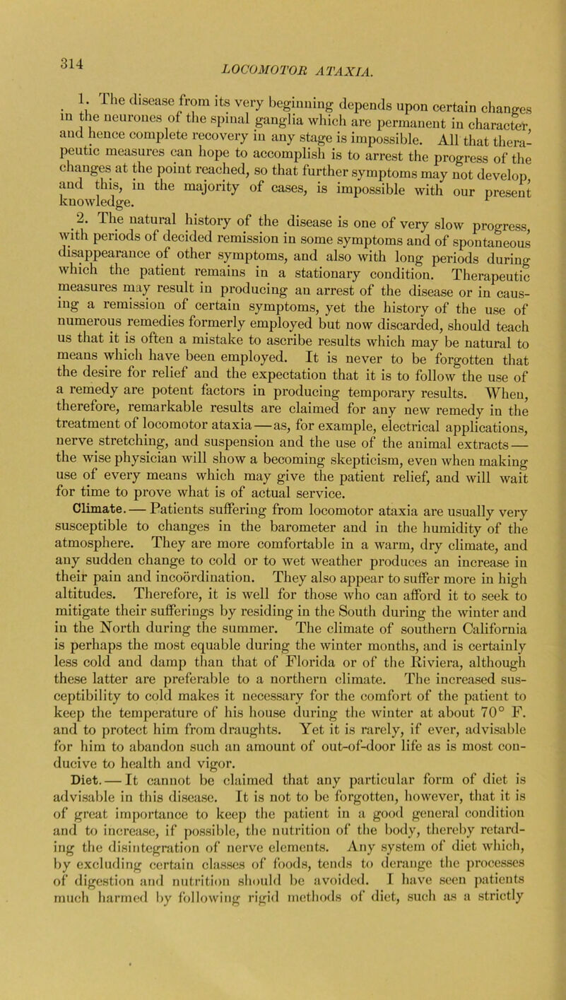 LOCOMOTOR ATAXIA. 1. The disease from its very beginning depends upon certain changes in the neurones of the spinal ganglia which are permanent in character and hence complete recovery in any stage is impossible. All that thera- peutic measures can hope to accomplish is to arrest the progress of the changes at the point reached, so that further symptoms may not develop and this, in the majority of cases, is impossible with our present knowledge. L _ The natural history of the disease is one of very slow progress with periods of decided remission in some symptoms and of spontaneous disappearance of other symptoms, and also with long periods during which the patient remains in a stationary condition. Therapeutic measures may result in producing an arrest of the disease or in caus- ing a remission of certain symptoms, yet the history of the use of numerous remedies formerly employed but now discarded, should teach us that it is often a mistake to ascribe results which may be natural to means which have been employed. It is never to be forgotten that the desire for relief and the expectation that it is to follow the use of a remedy are potent factors in producing temporary results. When, therefore, remarkable results are claimed for any new remedy in the treatment of locomotor ataxia—as, for example, electrical applications, nerve stretching, and suspension and the use of the animal extracts — the wise physician will show a becoming skepticism, even when making use of every means which may give the patient relief, and will wait for time to prove what is of actual service. Climate. — Patients suffering from locomotor ataxia are usually very susceptible to changes in the barometer and in the humidity of the atmosphere. They are more comfortable in a warm, dry climate, and any sudden change to cold or to wet weather produces an increase in their pain and incoordination. They also appear to suffer more in high altitudes. Therefore, it is well for those who can afford it to seek to mitigate their sufferings by residing in the South during the winter and in the North during the summer. The climate of southern California is perhaps the most equable during the winter months, and is certainly less cold and damp than that of Florida or of the Riviera, although these latter are preferable to a northern climate. The increased sus- ceptibility to cold makes it necessary for the comfort of the patient to keep the temperature of his house during the winter at about 70° F. and to protect him from draughts. Yet it is rarely, if ever, advisable for him to abandon such an amount of out-of-door life as is most con- ducive to health and vigor. Diet. — It cannot be claimed that any particular form of diet is advisable in this disease. It is not to be forgotten, however, that it is of great importance to keep the patient in a good general condition and to increase, if possible, the nutrition of the body, thereby retard- ing the disintegration of nerve elements. Any system of diet which, by excluding certain classes of foods, tends to derange the processes of digestion and nutrition should be avoided. I have seen patients much harmed by following rigid methods of diet, such as a strictly
