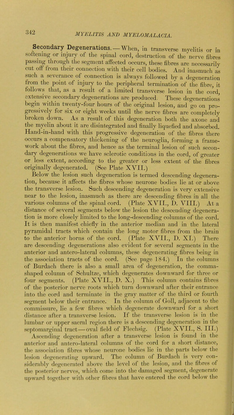 Secondary Degenerations. — When, in transverse myelitis or in softening or injury of the spinal cord, destruction of the nerve fibres passing through the segment affected occurs, these fibres are necessarily cut off from their connection with their cell bodies. And inasmuch as such a se\ erance of connection is always followed by a degeneration from the point of injury to the peripheral termination of the fibre, it follows that, as a result of a limited transverse lesion in the cord, extensive secondary degenerations are produced. These degenerations begin within twenty-four hours of the original lesion, and go on pro- gressively for six or eight weeks until the nerve fibres are completely broken down. As a result of this degeneration both the axone and the myelin about it are disintegrated and finally liquefied and absorbed. Hand-in-hand with this progressive degeneration of the fibres there occurs a compensatory thickening of the neuroglia, forming a frame- work about the fibres, and hence as the terminal lesion of such secon- dary degenerations we have sclerotic conditions in the cord, of greater or less extent, according to the greater or less extent of the fibres originally degenerated. (See Plate XVII.) Below the lesion such degeneration is termed descending degenera- tion, because it affects the fibres whose neurone bodies lie at or above the transverse lesion. Such descendiug degeneration is very extensive near to the lesion, inasmuch as there are descending fibres in all the various columns of the spinal cord. (Plate XVII., D. VIII.) At a distance of several segments below the lesion the descendiug degenera- tion is more closely limited to the long-descending columns of the cord. It is then manifest chiefly in the anterior median and in the lateral pyramidal tracts which contain the long motor fibres from the brain to the anterior horns of the cord. (Plate XVII., D. XI.) There are descending degenerations also evident for several segments in the anterior and antero-lateral columns, these degenerating fibres being in the association tracts of the cord. (See page 184.) In the columns of Burdach there is also a small area of degeneration, the comma- shaped column of Schultzc, which degenerates downward for three or four segments. (Plate XVII., D. X.) This column contains fibres of the posterior nerve roots which turn downward after their entrance into the cord and terminate in the gray matter of the third or fourth segment below their entrance. In the column of Goll, adjacent to the commissure, lie a few fibres which degenerate downward for a short distance after a transverse lesion. If the transverse lesion is in the lumbar or upper sacral region there is a descending degeneration in the septomarginal tract — oval field of Flechsig. (Plate XVII., S. III.) Ascending degeneration after a transverse lesion is found in the anterior and antero-lateral columns of the cord for a short distance, the association fibres whose neurone bodies lie in the parts below the lesion degenerating upward. The column of Burdach is very con- siderably degenerated above the level of the lesion, and the fibres of the posterior nerves, which come into the damaged segment, degenerate upward together with other fibres that have entered the cord below the