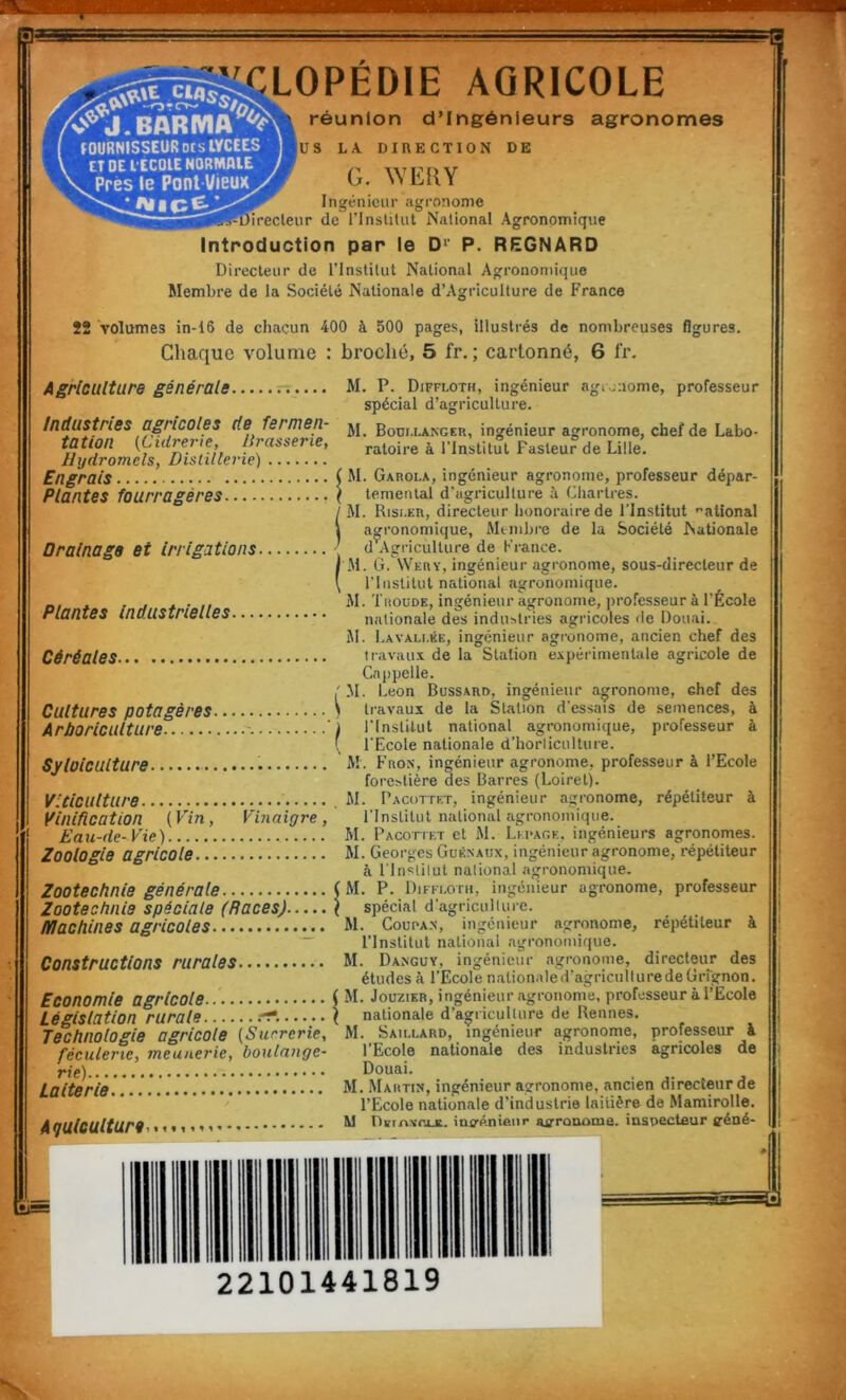 ’\7 r r/<>*J.BARiyiA®‘ir LOPÉDIE AGRICOLE réunion d’ingénieurs agronomes FOURNISSEUR DCS LYCEES ET DE L'ECOIE NORMALE V Près le Pont Vieux ^ us DE LA. DIRECTION G. WERY Ingénieur agronome birecleur de rinslitut National Agronomique Introduction par le D‘' P. REGNARD Direcleur de l’instilut National Agronomique Membre de la Société Nationale d’Agriculture de France 52 volumes in-16 de chacun 400 à 500 pages, illustrés de nombreuses figures. Chaque volume : broché, 5 fr. ; cartonné, 6 Ir. Agriculture générale. Industries agricoles de fermen- tation (Cidrerie, Brasserie, Hydromels, Distillerie) Engrais Plantes fourragères Drainage et irrigations. Plantes Industrielles. Céréales Cultures potagères. ArPoriculture Syloiculture. Viticulture Vinification (Vin, Eau-de- V'ie) Zoologie agricole... Vinaigre, Zootechnie générale Zootechnie spéciale (Races). Iffachines agricoles Constructions rurales. Economie agricole Législation rurale re‘...... Technologie agricole (Suererie, féculerie, meunerie, boulange- rie) Laiterie Aquiculture 1 t f 1 V Y 1 < M. P. Diffloth, ingénieur agronome, professeur spécial d’agriculture. M. Bouixancer, ingénieur agronome, chef de Labo- ratoire à l’Institut Pasteur de Lille. J M. Garola, ingénieur agronome, professeur dépar- • temental d'agriculture à Cliartres. M. Risi.er, directeur honoraire de l’Institut •’ational agronomique. Membre de la Société Nationale d Agriculture de France. M. G. Wery, ingénieur agronome, sous-directeur de riiistitut national agronomique. M. TitouDE, ingénieur agronome, ])rofcsseur à l'École nationale des industries agricoles de Douai. M. I.AVALi.KE, ingénieur agronome, ancien chef des travau.t de la Station expérimentale agricole de Cnppelle. ! M. Leon Bussard, ingénieur agronome, chef des \ travaux de la Station d’essais de semences, à 1 l'Institut national agronomique, professeur à ( l'Ecole nationale d’horticulture. iM. Fron, ingénieur agronome, professeur à l’Ecole forestière des Barres (Loiret). M. Pacottet, ingénieur agronome, répétiteur à l'Institut national agronomique. M. Pacotiet et M. Lefaoe. ingénieurs agronomes. M. Georges Guènaux, ingénieur agronome, répétiteur à l'inslilut national agronomique. ( M. P. Diffi.otu, ingénieur agronome, professeur ( spécial d'agriculture. M. CoupA.N, ingénieur agronome, répétiteur à l’Institut national agronomique. M. Daxguy, ingénieur agronome, directeur des études k l’Ecole nationaled'agriciiIluredeGrrgnon. ( M. JouziKR, ingénieur agronome, professeur à l’Ecole ( nationale d’agriculture de Rennes, M. Saii.lard, ingénieur agronome, professeur à l’Ecole nationale des industries agricoles de Douai. M. Martin, ingénieur agronome, ancien directeur de l’Ecole nationale d'industrie laitière de Mamirolle. M nBt/xxTijt. inirénieiir asrroname. insoecteur lyéné-