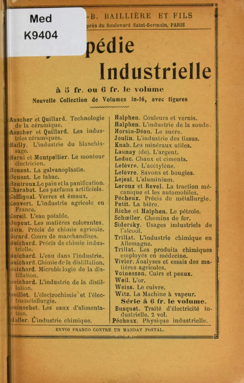 -B. BAILLIÈRE ET FILS près du Boulevard Saiut-Germain, PARIS pédie Industrielle à B fr. ou O fr. le volume Nouvelle Collection de Volumes in.l6, avec figures lAuscher et Quillard. Technologie de la céramique. jAuscher et Quillard. Les induS' tries céramiques. |8ailly. L’industrie du blanchis- sage. 3arni et Montpellier. Le monteur électricien. douant. La galvanoplastie. 3ouant. Le tabac. îoutroux.Le pain etla panification, lharabot. Les parfums artificiels, ùoffignal. Verres et émaux, onvert. L’industrie agricole en France, ioreil. L’eau potable, dupont. Les matières colorantes, iain. Précis de chimie agricole, hrard. Cours de marchandises. Àuichard. Précis de chimie indus- trielle. -fuichard. L’eau dans l’industrie, uichard.Chimie delà distillation, luichard. Microbiclogie de la dis- tillation. ifuichard. L’industrie de la distil- lation. tuiliet. L’électrochimie'’et l’élec- trométallurgie. •uinochet. Les eaux d’alimenta- tion. laller. L’industrie chimique. Halphen. Couleurs et vernis. Halphen. L’industrie de la soude. Horsin-Déon. Le sucre. Joulin. L’industrie des tissus. Knab. Les minéraux utiles. Launay (de). L’argent. Leduc. Chaux et ciments. Lefèvre. L’acétylène. Lefèvre. Savons et bougies. Lejeal. L’aluminium. Leroux et Revel. La traction mé- canique et les automobiles. Pécheux. Précis de métallurgie. Petit. La bière. Riche et Halphen. Le pétrole. Schœller. Chemins de fer. Sidersky. Usages industriels de l’alcool. Trillat. L’industrie chimique en Allemagne. Trillat. Les produits chimiques employés en médecine. Vivier. Analyses et essais des ma- tières agricoles. Voinesson. Cuirs et peaux. Weil. L’or. Weiss. Le cuivre. Witz. La Machine à vapeur. Série à (> fr. le volume. Busquet. Traité d’électricité in- dustrielle. 2 vol. Pécheux. Physique industrielle. ENVOI FftANCO CONTRE UN MANDAT POSTAL. i' —Il iA ■■■■ ■3