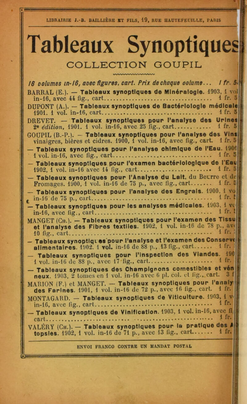 r 3 LIBRAIRIE J.-B. BAILLIÈRE ET FILS, 19, RUE HAUTEFEUILLE, PARIS Tableaux Synoptiques| COLLECTION GOUPIL /6 Dolumes in-/6, aoec figures, cart. Prix de chaque oolume... I fr. 5i| BARRAL (E.). — Tableaux synoptiques de Minéralogie. 1903, 1 voll in-16, avec 44 fig., cart 1 fr. 5J DUPONT (A.). — Tableaux synoptiques de Bactériologie médicalel 1901. 1 vol. in-16, cart 1 fr. 5| DREVET. — Tableaux synoptiques pour l’analyse des Urines» 2« édition, 1901. 1 vol. in-16, avec 25 fig., cart 1 fr, 5j GOUPIL (B.-P.), — Tableaux synoptiques pour l’analyse des Vins! vinaigres, bières et cidres, 1900, 1 vol. in-16, avec fig., cart. 1 fr. 5| — Tableaux synoptiques pour l’analyse chimique de l’Eau. 190C| 1 vol. in-16, avec fig., cart 1 fr. 5l — Tableaux synoptiques pour l’examen bactériologique de l’Eavj 1902, 1 vol. in-16 avec 14 fig., cart 1 fr. 5j — Tableaux synoptiques pour l’Analyse du Lait, du Beurre et dei Fromages. 1900, 1 vol. in-16 de 75 p., avec fig., cart 1 fr. Sj — Tableaux synoptiques pour l’analyse des Engrais. 1900, 1 vol ^ in-16 de 75 p., cart 1 fr. £( — Tableaux synoptiques pour les analyses médicales. 1903, 1 vo in-16, avec fig., cart 1 fr. ! MANGET (Ch,). — Tableaux synoptiques pour l’examen des Tissu et l’analyse des Fibres textiles. 1902, 1 vol. in-16 de 78 p., av< 10 fig., cart 1 • — Tableaux synoptiqi es pour l’analyse et l’examen des Conservi alimentaires. 1902. 1 vol. in-16 de 88 p., 13 fig., cart 1 fr. i — Tableaux synoptiques pour l’inspection des Viandes. 190^ 1 vol. in-16 de 88 p., avec 17'fig,, cart 1 Ir. — Tableaux synoptiques des Champignons comestibles et vén neux. 1903, 2 tonies en 1 vol. in-16 avec G pl. col. et fig,, cart. 3 i MARION (F.) et MANGET. — Tableaux synoptiques pour l’analy; des Farines. 1901, 1 vol. in-16 de 72 p., avec 16 lig,, cart. 1 fr, MONTAGARD. — Tableaux synoptiques de Viticulture. 1903, 1 v in-16, avec fig., cart 1 »r. — Tableaux synoptiques de Vinification. 1903, 1 vol. in-16, avec fi, cart ^ VALÉRY (Ch,). — Tableaux synoptiques pour la pratique des A topsies. 1902, 1 vol. in-16 de 71 p., avec 13 lig., cart 1 fr. ENVOI FRANCO CONTRE UN MANDAT POSTAL