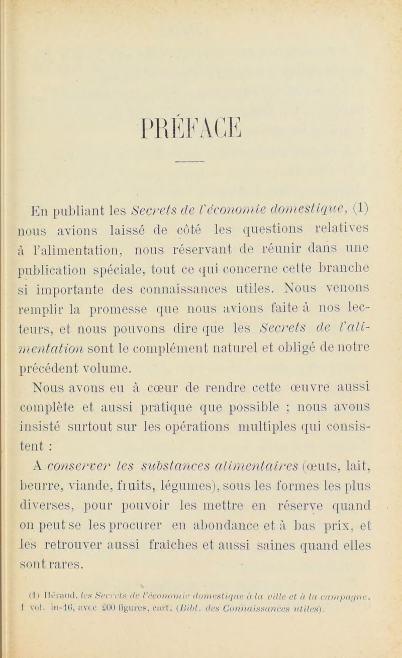 l>HKi-ACK Eu i)u])liant les Secrets de déconomie domestique, (1) nous avions laissé de côté les ({iiestions relatives à ralimentation, nous réservant de réunir dans une publication spéciale, tout ce qui concerne cette branche si importante des connaissances utiles. Nous venons remplir la promesse que nous avions laite à nos lec- teurs, et nous pouvons dire que les Secrets de l'ali- mentation sont le complément naturel et obligé de notre [)récédent volume. Nous avons eu à cœur de rendre cette œuvre aussi complète et aussi pratique que possible : nous avons insisté surtout sur les opérations multiples ({ui consis- tent : A conserver les suhslances alimenlaires ((éuts, lait, beunœ, viande, fiuits, légumes), sous les formes les plus diverses, i)Oui* pouvoir les mettre en réserve <[uand on peut se les procurer eu abondance et à l)as prix, et .les retrouver aussi fraîches et aussi saines (piand elles sont rares. (I ) /('.s .Sir/v/.s r/c récomniiU' iloini'sliiiin; <( la aille et à la caaiiiiaiin'. 1 vol. iii-iC), ;tvcV !l()0 ligi.ift’s, ciirt. (ISihl. r/c.s Coiwaititaniccs rr/r/c.s).