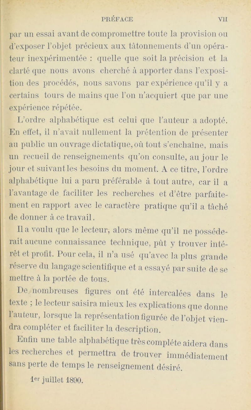 par un essai avant de compromettre tonte la provision on d’exposer l’olpet précieux aux tâtonnements d’nn opéra- teur inexpérimentée : (jnelle que soit la précision et la clarté (|iie nous avons cherché à apporter dans l’exposi- tion des procédés, nous savons par expérience ({ii’il y a certains tours de mains ({iie l’on n’acqniert que par nue expérience ré})étée. L’ordre alj)hahétLqne est celui que l’antenr a adopté. Imi eüet, il n’avait imllement la p)-étention de présenter an public nn ouvrage dictaliqne,on tout s’enchaîne, mais nn recueil de renseignements qn’on consulte, an jour le jour et suivant les besoins du moment. A ce titre, l’ordre alphabétique lui a paru préférable à tout autre, car il a l’avantage de faciliter les recherches et d’être parfaite- ment en rapport avec le caractère prati(fue qu’il a tâché de donner à ce travail. Il a voulu que le lecteur, alors même qu’il ne posséde- rait aucune connaissance technique, put y trouver inté- rêt et proüt. Pour cela, il n’a usé ([u’avec la plus grande réserve du langage scientifi([ue et a essayé par suite de se mettre à la jîortée de tous. De nombreuses figures ont été intercalées dans le texte ; le lecteur saisira mieux les explications que donne l’auteur, lorsque la représentation figurée de l’objet vien- dra compléter et faciliter la description. Lnlln une table alpha])étiqne très complète aidera dans les recherches et permettra de trouver immédiatement sans perte de temps le renseignement désiré. juillet 1890.