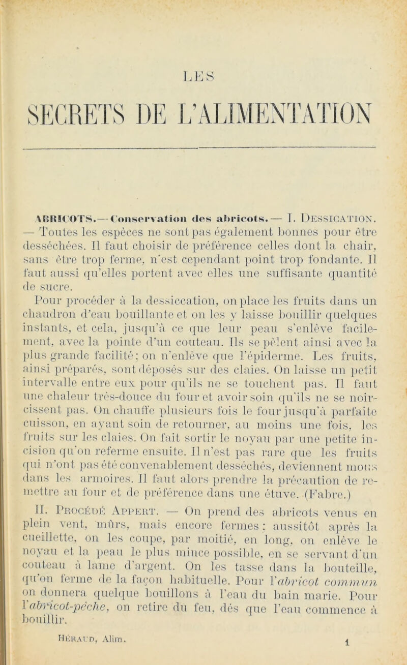 u:s J/ALIMENTATION VtMUfO'l'S.— Cuiisorvatioii «Ioh abricots.— I. I )ESSlGA ri()N. — Toutes les espèces ne sont pus éo-aleiiieiit Lomies pour être (lessêcliées. Il faut choisir de pivférence celles dont lu cliuir. suns cti‘(‘ trop ferme, n’est ce])endant }>oint tro}> fondunte. Il l'uni unssi ({n'elles poident avec elles une suriisante ({iiantité de siuu'e. Lonr ])rocéd('r à lu dessiccation, on place les fruits dans un chaudron d’eau houillunteet on les y laisse honillir (juehjues instants, et cela, jus(|n’ù ce (|ue leui‘ pean s'enlève fucile- nund, avec la ]»ointe d’nn couteau. Ils se pèlent ainsi avec lu plus j,n-unde facilité; on n'enlève que répiderme. Les fmits, ainsi prépares, soid déposés sur des claies. On laisse nn i)elit intervalle (uUi'e eux pour ({ii'ils ne se touchent ]>as. Il faut nue chaleni’ très-douce du four et avoir soin (|u'ils ne se noir- cissent pas. On chanlVe plusieurs fois le four jus([u'à ])arfaito cuisson, en ayant soin d(> retourner, au moins une fois, les fruits sui‘ les claies. On fait sorti)’ le noyau pai’ une petite in- cision ([u'on i-eferme ensuite. Il n'est }>as l’ai’c ([ue les fruits qui n ont j)usct)‘convem)hlement desséchés, deviennent mous <lans les ai’inoires. 11 faut aloi's ju’endi'e la })r(’'caution de l’e- mettre au four et de pi’éféreucc dans une étuve. (Fahr)'.) 11. pRocÉDK AiunaiT. — ()n ])i‘eml des ijhi’icols venus en plein vent, mûrs, nuiis encoi’e fermes: aussit(')t après la. cueillette, on les cou})e, p;ir moitié, en loup, on enlève le no^ au et la p(‘au le ])lus mince possilde. en se servant d un coutciiu à lame d'argent. On les tasse dans la houteille, quoi) tei’inc de l;i façon habituelle. Poui* Y(ib)'icül. cüiu})ih)i on donnem quehinc bouillons à l'eau du bain marie. Pour Vahricot-pèchc, on l’ctirc du feu, dès que l'eau commence à l)onillii’. HàK.vrn, .Vlim.