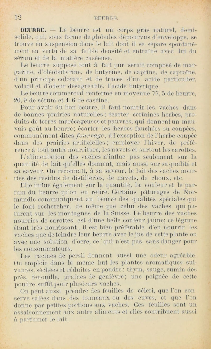 solide, (|iii, sons l'oiane degiol)ules dé])onrvns d'enveloppe, se trouve en suspension dans le lait doid il se sê])ai‘e s])ontané- nient en vertu de sa faible densité et entraîne avec lui dn sérum et de la matière caséeuse. Le beurre sn]>posé tout à l'ait pur serait composé de mar- garine, d’oléobntyrine, de biityrine, de capiâne. de capi'o'ine, il'iin ]trinci])e colorant et de traces d'un acide ])articuliei-, volatil et d'odeur désagréable, l'acide butyrique. I .e beurre commei'ciîd renferme en moyenne 77,0 de beuri*e. 20, t) de sérum et 1.0 de caséine. Pour avoir du bon beurre, il faut nourrir les vacbes dans de bonnes ])rairies naturelles; écartei* certaines herbes, ])ro- diiits de terres marécagenseset pauvres, (pii donnentun mau- vais goût au beurre; écarter les lierbes fauchées ou coiqiées. communément dites fourmçie, à l'exception de l'bei'be coujiée dans des pi-airies aidilicielles ; enqiloyer l'hiver, de j)réfé- renc.eà tout autre nourilture, les navets et suidout les carottes. L’alimentation des vaches n'inilue jias seulement sur la ipiantité de lait qu'elles donnent, mais aussi sur sa (jualité et sa saveur. On reconnaît , à sa saveui’, le lait des vacbes nour- ries des résidus de distilleries, de navets, de choux, etc. Mlle influe également sur la (piantité, la couleur et le j)ar- fiim du beurre ({u'oii en retire. (Certains juiturages de Nor- mandie communiquent au beurre des qualités spéciales ipii le font rechercher, de même ([ue celui des vaches (jui pâ- turent sur les montagnes de la Suisse. J^e beurre des vaches nourries de carottes est d'une l)elle couleur jaune; ce légume étant très nourissant. il est bien préférable d'en nourrir les vaches ([ue de teindre leur beurre avec le jus de cette plante ou avec une solution d’ocre. c(‘ (jiii n'est j>as sans danger poul- ies consommateurs. Les ]-acines de jiei-sil donnent aussi une odeur agréable. On em])loi(' dans le mémo but les jilantcs aromatiipies sui- vantes, séchées et réduites enjioudre: thym, sauge, cumin des ]>rés, fenoiiille, graines de gemiévre; une jioignéo de cette ])Oudre suffit ]>oiir ]dusieui-s vaches. On lient aussi prendre, des feuilles de céleri, ((ue l'on con serve salées dans des tonneaux ou des cuves, et (jue l'on donne par }ietites portions aux vaches. Ces feuilles sont un assaisonnement aux autre aliments et elles contribuent aussi à parfumer h* lait.
