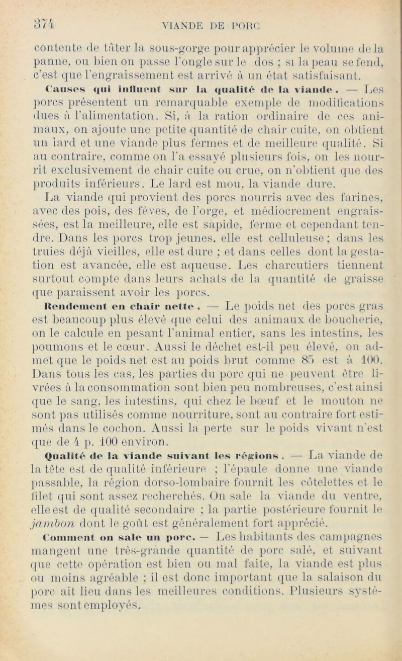 contente <le tAter hi sous-gorge pour apprécier le volume delà panne, ou bien ou }>asse l’ongle sur le dos ; si la jieau se fend, c’est que rengraissement est arrivé à un état satisfaisant. Causes qui inlluenl sui* la <|ualité «le la viande. — Ijes ])orcs présentent nu reinaivjuable exenijile de nioditications dues à raliinentation. Si, à la ration ordinaire de ces ani- maux, ou ajoute une petite quantité de chair cuite, on obtient un lard et une viande })lus fermes et de meilleure ([iialité. Si au contraire, comme on l'a essayé plusieurs fois, on les nour- rit exclusivement de chair cuite ou crue, on n'obtient que des ])roduits inférieurs. Le lard est mou, la viande dure. La viande (jui provient des poi'cs nourris avec des farines, avec des pois, des fèves, de l’orge, et médiocrement engrais- sées, est la meilleure, elle est sapide, ferme et cependant ten- dre. Dans les j)orcs tro}) jeunes, elle est celluleuse; dans les truies déjà vieilles, elle est dure ; et dans celles dont la gesta- tion est avancée, elle est atjueuse. Les charcutiers tiennent surtout compte dans leurs achats de la quantité de graisse ([lie [)araissent avoir les [>orcs. ltoii<l<'ineiit on chair iielD- . — Le [)oids net des porcs gras est beaucoup plus élevé <jue celui des animaux de boucherie, on le calcule en pesant l’animal entier, sans les intestins, les })Ouinons et le cœur. Aussi le déchet est-il peu élevé, on ad- met que le poids net est au poids brut comme <Sâ est à 100. Dans tous les cas, les parties dn porc qui ne peuvent être li- vi’ées à la consommation sont bien [)eu nond)reuses, c’est ainsi que le sang, les intestins, ([ui chez le bœuf et le mouton ne sont pas utilisés comme nounâture. sont au contraire fort esti- més dans le cochon. Aussi la ]>erte sur le [>oids vivant n’est ([ue de ’i [). 100 environ. Qiiali(«‘ «le la viaiwlo suivant les «‘«‘irions . — La viande de la tète est de ({uaüté inférieure ; l’épaule donne une viande [(assaille, la région dorso-londiaire foiiridt les C(')telettes et le filet ([ui sont assez recherchés. On sale la viande du ventre, elle est de ([iialité secondaire : la [lartie postéileure fournit le ja))ihon dont le goût est généralement foi1 a]iprécié. <'«>iiiiii('iii on sai<‘ lin porc. — Los habitants des campagnes mangent une trés-gi‘ànde ([uantité de [)Oi‘c salé, et suivant ([ue cette o[)ération est bien ou mal faite, la viande est plus ou moins agréable : il est donc inqiortant que la salaison du })orc ait lieu dans les meilleures conditions. Llusieurs syst(^- mes sontenqiloyés.