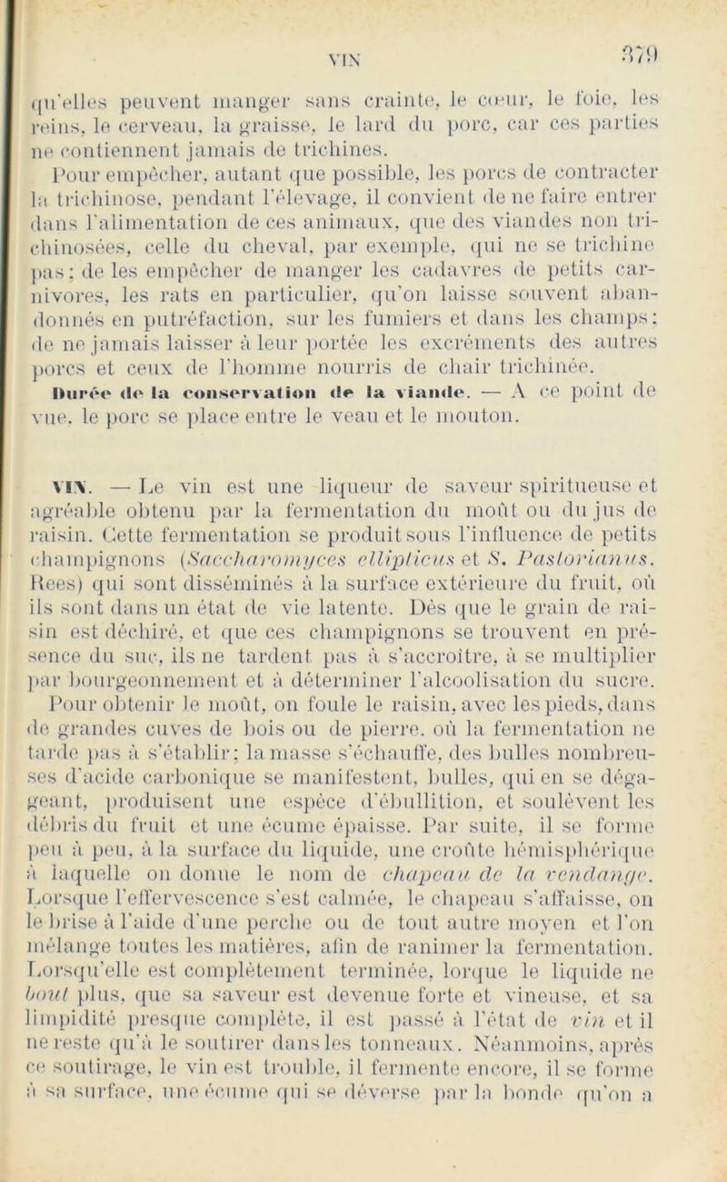 8)1) (|u'(‘lli.*s peuvent inangei- sans crainte, le c(i*nr, le foie, les i-eins, le cerveau, la praisse, le lard du porc, car ces })arties ne contiennent jamais de trichines. l’oui'eni})ècher, autant que possilde, les })orcs de contracter la trichinose, pendant l'élevao'e, il convient de ne faire enti’er dans raiiuientation de ces animaux, que des viandes non tri- chinosées, (;elle du cheval, })ar exemph', qui ne se tiicliine. pas; lie les empêcher de manger les cadavres de petits cai- nivoi‘es, les rats en particulier, (ju'on laisse souvent alian- donnés en putréfaction, sur les fumiers et dans les chanqis: (le ne jamais laisser à leur })ortée les excréments des autres porcs et ceux de riiomme nouriis de chair tiichinée. <lo la conservation de la viainlo. — .\ ce ])oiut do vue. le porc se ])lace entre le veau et le mouton. vi\. — Le vin est une liij[ueur de saveur spiritueusc et agréalile obtenu par la fermentation du moût ou du jus de i-aisin. (.tette fermeutation se produit sous rinlluenco de petits champignous (Sacchm-omi/ccs cUiplicu!^ ci S. Pasloriau Itees) qui sont disséminés à la surface extérieure du fruit, où ils sont dans un état de vie latente. Dés ({ue le grain de rai- sin est déchiré, et que ces cliampignons se trouvent en pré- sence du suc, ils ne tardent pas à. s'accroître, à se multi})lier par hourgeonnement et à déterminer l'alcoolisation du sucre. Pour obtenir le moût, on foule le raisin, avec les pieds, dans do grandes cuves de bois ou de pieri-e. où la fermeutation no tarde })as à s'établir: la masse s'écliaulfe, des bulles nombreu- ses d'acide carboni(j[ue se manifestent, l)ulles, qui en se déga- geant, produisent une esjièce d'ébullition, et soulèvent les débris ilu fruit et une écume éjiaisse. Par suite, il se forme ])eu à peu, à la surface, du liquide, une croûte bémispbéri(|ue à laquelle ou douue le nom de chaponn do la vendange. Lorsijue retfervescence s'est calmée, le chapeau s'alfaisse. on le brise à l'aide d'une pei'cbe ou de tout autre moyeu et l'on mélange toutes les matières, afin de ranimer la fermentation. TiOrsiju’elle est complètement terminée, lorque le liquide ue Ixml plus, que sa saveur est devenue forte et vineuse, et sa limpidité })res(,|ue complète, il est jiassé à l'état de vin et il ue reste iju'à le soutirer dans les touneaux. Néanmoins, après ce soutirage, le viu est trouble, il fermente encore, il se forme à sa surface, une écume qui se déverse ]>ar la bonde (pi'on a