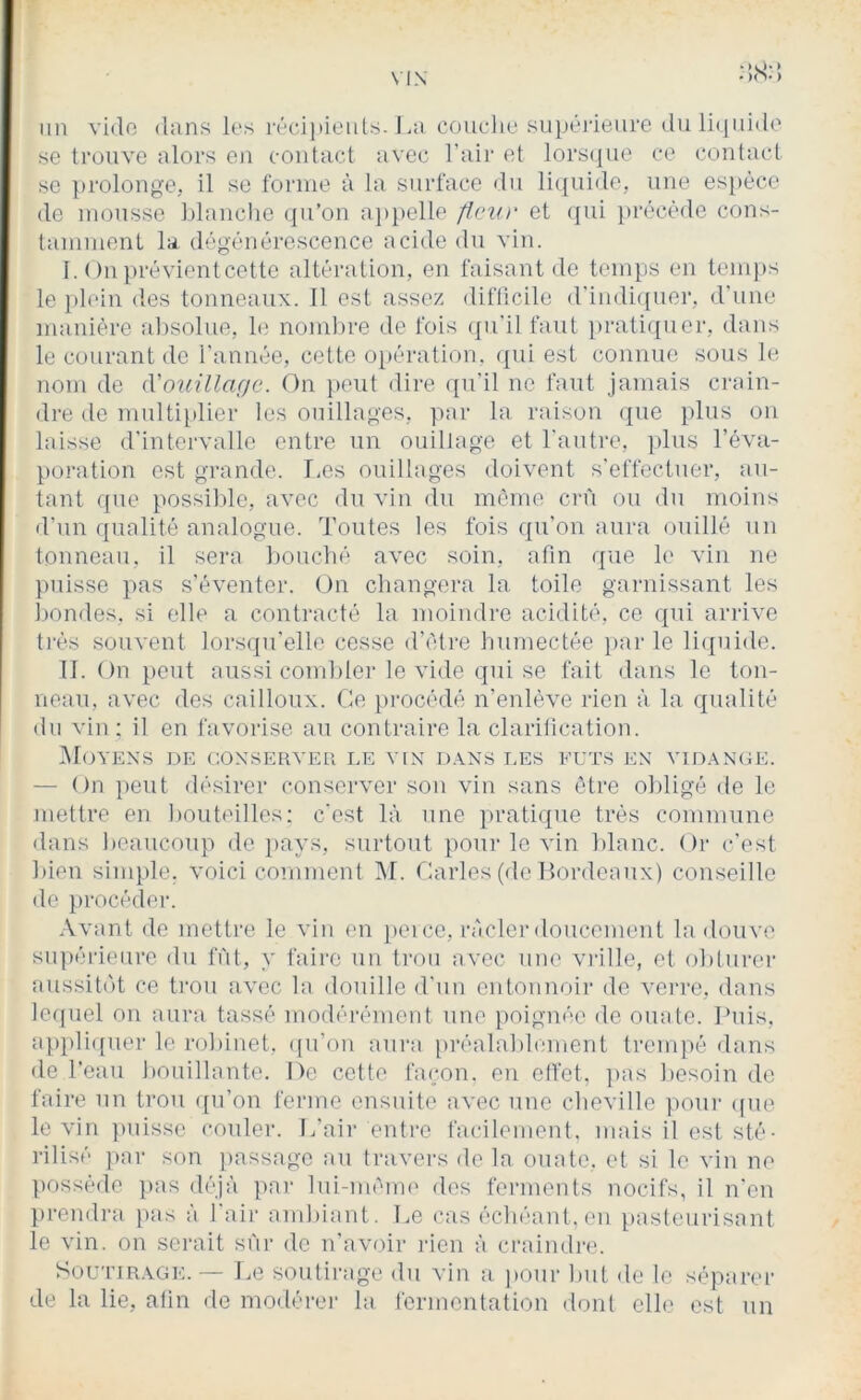 :;s;; un vido <lans les réciiiieiils. I.a coucliu .sujjéjîeure (luli({iii(lo se trouve alors en contact avec l’aii' et lors(iue ce contact se prolonge, il se forme à la surface du liquide, une espèce de mousse Ijlaiiclie ({u’on a])pelle paiu' et qui précède cons- tamment la dégénérescence acide du vin. I. On }>révientcette altération, en faisant de temps en tenq)s le pl(‘in des tonneaux. 11 est assez diflicile (rindi({uer, d'une manière al)Solue, le noml)re de fois (pi'il faut pratiipier, dans le courant de l’année, cette opération, (pii est connue sous le nom de (Vouillacjc. On ]»eut dire qu’il ne faut jamais crain- dre de multiidier les ouillages, par la raison que plus on laisse d’intervalle entre un ouillage et l'autre, idus l’éva- poration est grande. I-es ouillages doivent s'effectuer, au- tant que possilde, avec du vin du meme crû ou du moins d’un qualité analogue. Toutes les fois qu’on aura ouillé un tonneau, il sera houclié avec soin, afin que le vin ne puisse pas s’éventer. On changera la toile garnissant les hondes, si elle a contracté la moindre acidité, ce qui arrive ti’és souvent lors(]u’elle cesse d’ètre humectée })ar le liquide. II. On })eut aussi combler le vide qui se fait dans le ton- neau, avec des cailloux. Ce pi'océdé n’enlève rien à la qualité du vin ; il en favorise au contraire la clarilication. Moyens de conserver le vin d.yns les fûts en vidange. — On ])eut désirer conserver son vin sans être obligé de le mettre en bouteilles; c’est là une jiratiipie très commune dans beaucoup de i)ays, surtout pour le vin blanc. Or c’est bien simple, voici comment INI. Oarles (de llordeaux) conseille de procéder. Avant de mettre le vin en iieice, ràclerdoucement la douve supérieure du fût, y faire un trou avec une vrille, et obturer aussit(')t ce trou avec la douille d’un entonnoir do verre, dans lequel on aura tassé modérément une poignée de ouate. Puis, appli([uer le robinet, ([u’on aura lu'éalablement tremiié dans de l’eau bouillante. De cette fa(;on. en etfot, ]>as besoin de faire un trou ([u’on ferme ensuite avec une cheville pour ((ue le vin ])uisse couler. T/air entre facilement, mais il est sté- rilisé par son {lassage au travers de la ouate, et si le vin ne possède ]i)as (bqà pai- lui-ménu' des ferments nocifs, il n'en })rendra jias a lair ambiant. Le cas échéant,en pasteurisant le vin. on serait sûr de n'avoir rien à craindre. Sou'iTRAGE.— Le soutirage du vin a ])Our but de le séparer de la lie, atin de modérer la fermentation dont elle est un