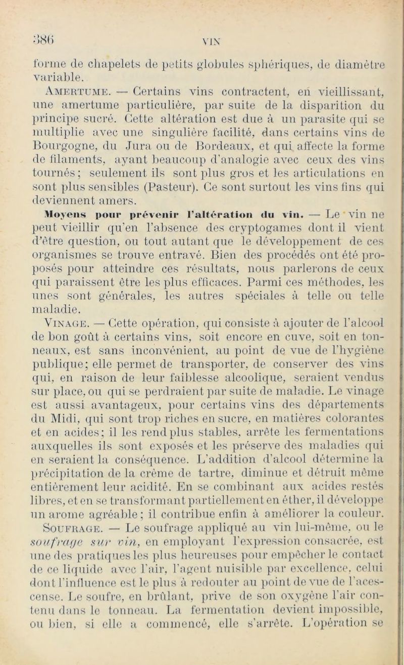 Vl\ :;,S() l'orme de chapelets de petits gluJjules s])liéri(pies, de diamètre variaJ)le. Amertume. — Certains vins contractent, en vieillissant, line amertume ])articnlière, par suite de la disparition du jirincipe sucré. Cette altération est due à un parasite ({ui se multiplie avec une singulière facilité, dans certains vins de llourgogne, du Jura ou de Cordeaux, et ({ui alfecte la forme do lilaments, ayant beaucoup d’analogie avec ceux des vins tournés; seulement ils sont ])lus gros et les articulations en sont plus sensibles (Pasteur). Ce sont surtout les vins lins <|ui deviennent amers. Ployons pour prôvoiiip raltcration du vin. — Le 'vin ne })eut vieillir (|u’en l’absence des cryptogames dont il vient d’ètre question, ou tout autant que le développement de ces organismes se trouve entravé. Bien des procédés ont été iiro- posés pour atteindre ces résultats, nous parlerons de ceux (|iii paraissent être les plus efUcaces. Parmi ces méthodes, les unes sont générales, les autres spéciales à telle ou telle maladie. Vinage. — Cette o})ération, qui consiste à ajouter de ralco(d de bon goût à certains vins, soit encore en cuve, soit en ton- neaux, est sans inconvénient, au point de vue de l’iiygiéne publique; elle permet de transporter, de conserver des vins qui, en raison de leur faiblesse alcoolique, seraient vendus sur place, ou qui se perdi-aient jiar suite de maladie. Le vinage est aussi avantageux, ])Oiir certains vins des départements du Midi, ({ui sont trop riches en sucre, en matières colorantes et en acides ; il les rend plus stables, arrête les fermentations aux(pielles ils sont ex}>osés et les préserve des maladies (jui en seraient la consé(}uence. L’addition d’alcool détermine la })réci})itation de la crème de tartre, diminue et détruit même entièrement leur acidité. En se combinant aux acides restés lilires, et en se transformant partiellement en éther, il développe un arôme agréable; il contribue enlin à améliorer la couleur. Soufrage. — Le soufrage a])pliqué au vin lui-même, ou le Houfrdfjc SU)' vin, on employant l'expression consacrée, est une des })rati([uesles plus heureuses ]iour empêcher le contact de ce licpiide avec l’air, l'agent nuisible par excellence, celui dont rinfluence est le plus à redouter au point de. vue de l’aces- censc. Le soufre, en brûlant, prive de son oxygène l’air con- tenu dans le tonneau. La fermentation devient inq)Ossible, ou bien, si elle a commencé, elle s’arrête. L’ojtération se