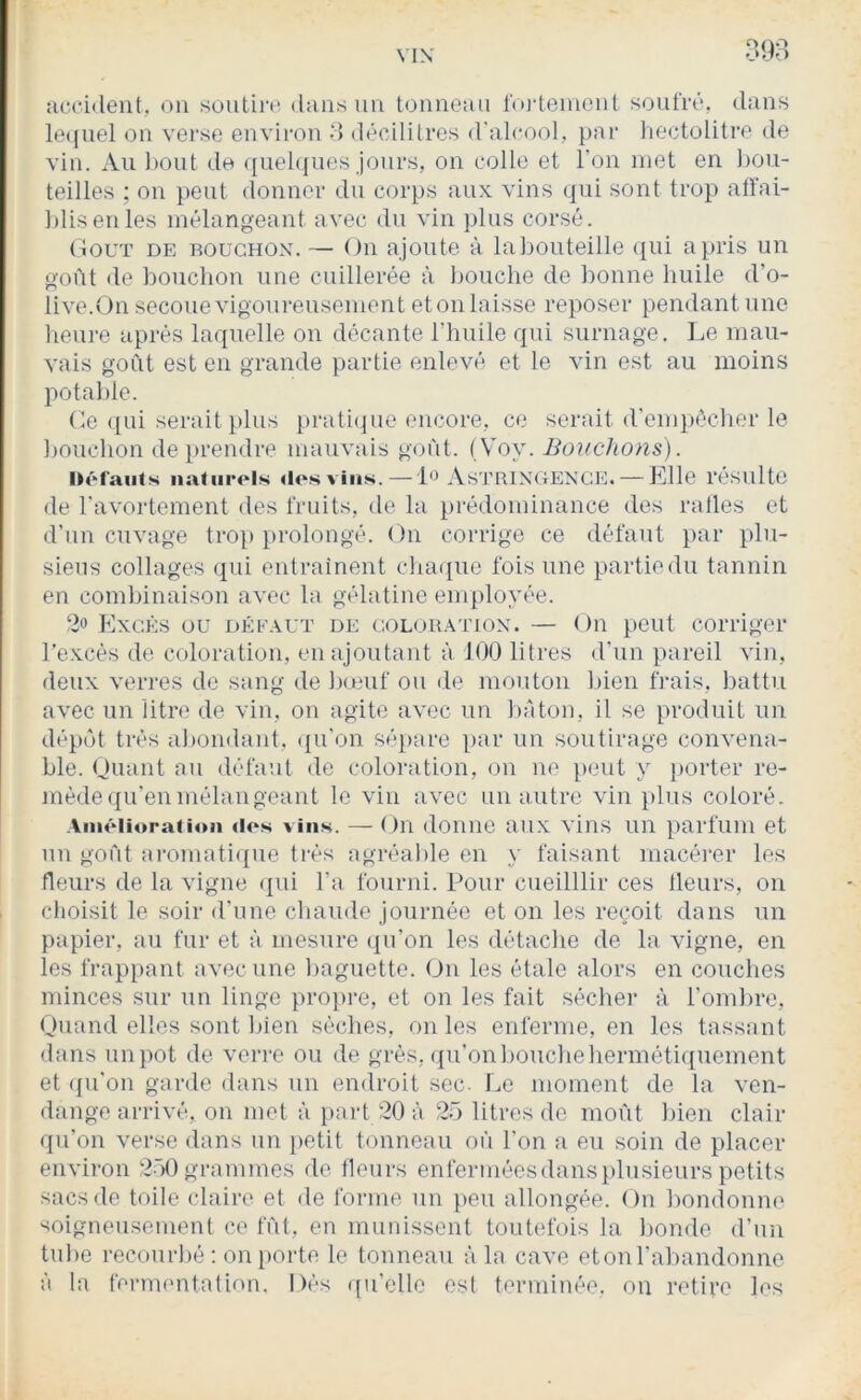 398 îicciilent, on soutij‘<; (hms un tonneau foj’teinenl soufré, dans le((uel on verse environ » décilitres d'alcool, par hectolitre de vin. Au bout de ([uehjnes jours, on colle et l’on met en hou- teilles ; on peut donner du corps aux vins qui sont trop atfai- ])lisenles mélangeant avec du vin plus corsé. (lOUT de: bouchon. — On ajoute à labouteille ([ui a pris un goût de ])oucbon une cuillerée à bouche de bonne huile d’o- live.On secoue vigoureusement et on laisse reposer pendant une lienre après laquelle on décante l’huile qui surnage. I.e mau- vais goût est en grande partie enlevé et le vin est au moins potable. Ce (pii serait plus prati(pte encore, ce serait d'empécher le bouchon de prendre mauvais goût. [\oy. Bouchons). IH'H'auts naturels dosvins. — 1*^ As'J’RINCtENCE:. — Elle résulte de l'avoidcment des fruits, de la prédominance des ralles et d’un cuvage troi> prolongé. On corrige ce défaut par plu- sieus collages qui entrainent chaque fois une partie du tannin en combinaison avec la gélatine employée. 2» Excès ou défaut de colouatiox. — On peut corriger l’excès de coloration, en ajoutant à 100 litres d'un pareil vin, deux verres de sang de liouif on de mouton lûen frais, liattu avec un litre de vin, on agite avec un bâton, il se produit un dép(ât très abondant, (pi’on sépare par un soutirage convena- ble. Quant an défaut de coloration, on ne peut y porter re- mède (pi'en mélangeant le vin avec un autre vin plus coloré. Amélioration dos vins. — On donne aii.x vins uu parfum et nu goût ai'omaticpie très agréable en y faisant macérer les fleurs de la vigne (|ui l’a fourni. Pour cueilllir ces tleurs, on choisit le soir d'une chaude journée et on les reijoit dans un papier, au fur et à mesure (pi'on les détaclie de la vigne, en les frap}>ant avec une baguette. Un les étale alors en couches minces sur un linge pro})re, et on les fait sécher à l’ombre, Quand elles sont bien sèches, on les enferme, en les tassant dans impôt de verre ou de grès, (pi'onbouchehermétiquement et (pi'on garde dans un endroit .sec. Le moment de la ven- dange arrivé, on met à part 20 à 2ô litres de moût bien clair qu’on verse dans nn iietit tonneau oû l’on a eu soin de placer environ 2ü0 grammes de tleurs enferméesdansplusieurs petits sacs de toile claire et de forme un peu allongée. On bomlonne soigneusement ce fût, en munissent toutefois la bonde d’un tube recourbé : on porte le tonneau à la cave etonrabandonne à la fernumtation. Dés qu’elle est terminée, on retire les