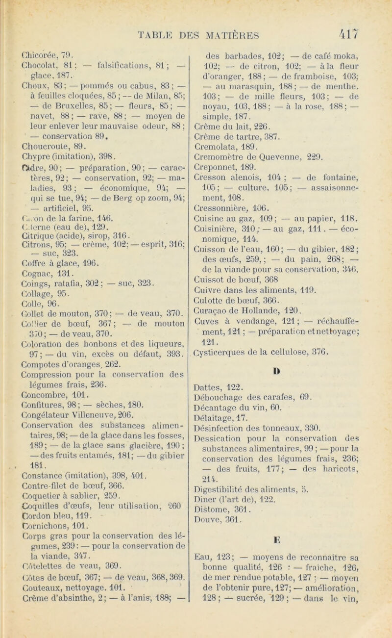 Chicorée, 79. Chocolat, 81 ; — l'alsifications, 81 ; — glace. 187. Chou.x, 8:1; —pommés ou cabus, 83; — à feuilles cloquées, 85 ; — de Milan, 85; — (le Bruxelles, 85; — fleurs, 85; — navet, 88 ; — rave, 88 ; — moyen de leur enlever leur mauvaise odeur, 88 ; — conservation 89. Choucroute, 89. Chypre (imitation), 398. fSidre, 90; — préparation, 90; — carac- tères, 92; — conservation, 92; — ma- ladies, 93 ; — économique, 9'i; — qui se tue, 94; — de Berg op zoom, 94; — artificiel, 95. Cl. on de la farine, 146. C.lerne (eau de), 129. Citrique (acide), sirop, 316. Citrons, 95; — crème, 102; — esprit, 316; — suc, 323. Coffre à glace, 196. Cognac, 131. Coings, ratafia, 302; — suc, 323. Collage, 95. Colle, 96. Collet de mouton, 370; — de veau, 370. Col'ier de bœuf, 367 ; — de mouton 370; — de veau, 370. Coloration des bonbons et des liqueurs, 97; — du vin, excès ou défaut, 393. Compotes d’oranges, 262. Compression pour la conservation des légumes frais, 236. Concombre, 101. Confitures, 98 ; — sèches, 180. Congélateur Villeneuve, 206. Conserv.ation des substances alimen- taires, 98; — de la glace dans les fosses, 189; — de la glace sans glacière, 190; — des fruits entamés, 181; —du gibier 181. Constance (imitation), 398, 401. Contre-filet de bœuf, 366. Coquetier à sablier, 259. Coquilles d’œufs, leur utilisation, '260 Cordon bleu, 119. Cornichons, 101. Corps gras pour la conservation des lé- gumes, 239 : — pour la conservation de la viande, 347. Cr'itelettes cle veau, 369. Côtes de bœuf, 367; — de veau, ,368,369. Couteaux, nettoyage. 101. Crème d’absinthe, 2; — à l’anis; 180; — des barbades, 102; — de café moka, 102; — de citron, 102; — à la fleur d’oranger, 188;— de framboise, 103; — au marasquin, 188; — de menthe. 103; — de mille fleurs, 103; — de noyau, 103, 188; — à la ro.se, 188; — simple, 187. Crème du lait, 226. Crème de tartre, 387. Cremolata, 189. Cremomètre de Quevenne, 229. Creponnet, 189. Cresson alenois, 104 ; — de fontaine, 105; — culture. 105; — assaisonne- ment, 108. Cressonnière, 106. Cuisine au gaz, 109; — au papier, 118. Cuisinière, 310; — au gaz, 111. — éco- nomique, 114. Cuisson de l’eau, 160; — du gibier, 182; des œufs, 259,; — du pain, 268; — de la viande pour sa conservation, 346. Cuissot de bœuf, 368 Cuivre dans les aliments, 119. Culotte de bœuf, 366. Curaçao de Hollande, 120. Cuves à vendange, 121 ; — réchauffe- ment, 121 ; — préparation etnetloyage; 121. Cysticerques de la cellulose, 376. I> Dattes, 122. Débouchage des carafes, 69. Décantage du vin, 60. Délaitage, 17. Désinfection des tonneaux, 330. Dessication pour la conservation des substances alimentaires, 99 ; —pour la conservation des légumes frais, 236; — des fruits, 177; — des haricots, 214. Digestibilité des aliments, 5. Diner (l’art de), 122. Distome, 361. Douve, 361. i; Eau, 123; — moyens do l’econnaitre sa bonne qualité, 126 : — fraiche, 126, de mer rendue potable, 127 ;. — moyen de l’obtenir pure, 127; — amélioration, 128 ; sucrée, 129 ; — dans le vin,